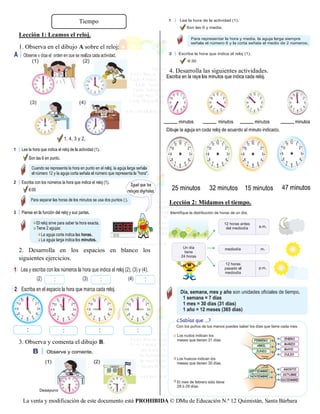 La venta y modificación de este documento está PROHIBIDA © DMu de Educación N.º 12 Quimistán, Santa Bárbara
Lección 1: Leamos el reloj.
1. Observa en el dibujo A sobre el reloj:
2. Desarrolla en los espacios en blanco los
siguientes ejercicios.
3. Observa y comenta el dibujo B.
4. Desarrolla las siguientes actividades.
Lección 2: Midamos el tiempo.
Tiempo
 
