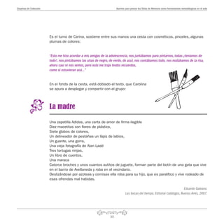 30
Aportes para pensar los Sitios de Memoria como herramientas metodólogicas en el aulaChupinas de Colección
Es el turno de Carina, sostiene entre sus manos una cesta con cosméticos, pinceles, algunas
plumas de colores:
“Esto me hizo acordar a mis amigas de la adolescencia, nos juntábamos para pintarnos, todas ¡teníamos de
todo!, nos pintábamos las uñas de negro, de verde, de azul, nos contábamos todo, nos matábamos de la risa,
ahora casi ni nos vemos, pero esto me trajo lindos recuerdos,
como si estuvieran acá…”
En el fondo de la cesta, está doblado el texto, que Carolina
se apura a desplegar y compartir con el grupo:
La madre
Una zapatilla Adidas, una carta de amor de firma ilegible
Diez macetitas con flores de plástico,
Siete globos de colores,
Un delineador de pestañas un lápiz de labios,
Un guante, una gorra,
Una vieja fotografía de Alan Ladd
Tres tortugas ninjas,
Un libro de cuentos,
Una maraca
Catorce broches y unos cuantos autitos de juguete, forman parte del botín de una gata que vive
en el barrio de Avellaneda y roba en el vecindario.
Deslizándose por azoteas y cornisas ella roba para su hijo, que es paralítico y vive rodeado de
esas ofrendas mal habidas.
Eduardo Galeano.
Las bocas del tiempo, Editorial Catálogos, Buenos Aires, 2007.
 