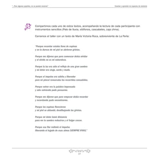 37
“…Pero algunos pajaritos, no se pueden encerrar” Enseñar y aprender en espacios de memoria
Compartimos cada uno de estos textos, acompañando la lectura de cada participante con
instrumentos sencillos (Palo de lluvia, xilófonos, cascabeles, caja china).
Cerramos el taller con un texto de María Victoria Roca, sobreviviente de La Perla:
“Porque recordar estaba lleno de espinas
y en la dureza de mi piel se abrieron grietas.
Porque me dijeron que para comenzar debía olvidar
y el olvido no es mi naturaleza.
Porque la luz era sólo el reflejo de una gran sombra
y mi dolor era ciego, sordo y mudo.
Porque el impulso era súbito y liberador
pero mi pincel remarcaba los recorridos consabidos.
Porque volver era la palabra impensada
y sólo volviendo pude pensarme.
Porque me dijeron que para empezar debía recordar
y recordando pude encontrarme.
Porque las espinas florecieron
y mi piel se ablandó, desdibujando las grietas.
Porque mi dolor tomó distancia
para ver la sombra reducirse y el fulgor crecer.
Porque esa flor redimió el impulso
liberando el legado de esas almas SIEMPRE VIVAS.”
 