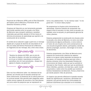 8
Aportes para pensar los Sitios de Memoria como herramientas metodólogicas en el aulaChupinas de Colección
torno a los adolescentes: “no les interesa nada”, “no les
gusta leer”, “no tienen ideas propias”.
No proponemos la chupina como herramienta de
aprendizaje. Estamos tratando de comprender ese
espacio entre la escuela y la vida, entre la escuela y la
realidad, entre la escuela y la participación genuina de
niños y jóvenes.
Estamos proponiendo la construcción de vínculos entre
la escuela y los sitios de Memoria, no como una visita
voluntariosa de algunos profesores, o como visita en
el marco de una chupina sino como consecuencia de
una escuela de gestión abierta, participativa; donde los
jóvenes propongan, accionen, intervengan en la toma
de decisiones.
Estamos proponiendo a los Sitios de Memoria como
espacios de construcción colectiva de saberes;
donde no se ignore cuánto aprenden los jóvenes de
sus pares y no necesite chupinas para que niños y
jóvenes conozcan cómo fue atravesada Córdoba por
el terrorismo de Estado; sobre por qué se prohibió el
Carnaval en San Vicente; sobre por qué se prohibieron
libros infantiles, juveniles y de todo tipo y quién mandó
a quemarlos o sobre cómo fue posible que existieran
Centros Clandestinos de Detención, Tortura y Exterminio
por donde pasaron miles de personas.
Un espacio que permita reflexionar el pasado reciente
desde las significancias, injusticias y demandas del
presente; que permita pensar las continuidades de
prácticas autoritarias que subsisten en la sociedad.
Provincial de la Memoria (APM), junto el Área Educación
del Espacio para la Memoria y Promoción de los
Derechos Humanos La Perla.
Chupinas de Colección es una herramienta pensada
para tender puentes entre la escuela y los Sitios
de Memoria; para compartir prácticas y socializar
materiales que permitan abordar el 24 de marzo en
términos de procesos de aprendizaje que aporten a la
construcción de la memoria.
El nombre de la colección surgió a partir de un mensaje
dejado por un grupo de alumnos de secundaria en el
libro de visitas del Archivo Provincial de la Memoria.
Un fragmento de ese mensaje, dice, entre otras cosas:
“Nosotros los alumnos del IPEM…que en este día
nos isimos la chupina y sin saber nos metimos para
ver de que se trataba y esperabamos no estudiar y
aprendimos más de lo que pensabamos… Aunque nos
agamos la chupina, nos gusta leer”
Esto nos hizo reflexionar sobre los intereses de los
jóvenes, los vínculos que la escuela construye con
otras instituciones, la presencia de la cultura juvenil en
la currícula escolar. Nos permitió abrir preguntas sobre
cuánto somos capaces de escuchar a los más jóvenes
así como sobre los prejuicios que se reproducen en
 