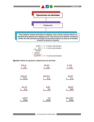 Ejercicio: Realiza las siguientes multiplicaciones de decimales.
Operaciones con decimales
Multiplicación
Para multiplicar números decimales se multiplican como si fueran números enteros y al
resultado de la operación se le agrega el punto. Para ubicar el punto decimal, sumamos el
número de cifras decimales que tengan los dos factores dados y se ubica en el resultado
contando de derecha a izquierda.
431.4
3.5
×
32.43
2.4
×
4.131
3.2
×
535.02
75.2
×
89.351
5.2
×
23.87
5.3
×
42.25
6.2
×
4.85
10
×
28.05
100
×
3.875
1000
×
5.4
1000
×
18.1367
1000
×
 