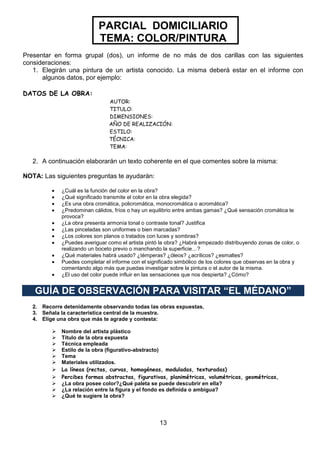PARCIAL DOMICILIARIO
TEMA: COLOR/PINTURA
Presentar en forma grupal (dos), un informe de no más de dos carillas con las siguientes
consideraciones:
1. Elegirán una pintura de un artista conocido. La misma deberá estar en el informe con
algunos datos, por ejemplo:
DATOS DE LA OBRA:
AUTOR:
TITULO:
DIMENSIONES:
AÑO DE REALIZACIÓN:
ESTILO:
TÉCNICA:
TEMA:

2. A continuación elaborarán un texto coherente en el que comentes sobre la misma:
NOTA: Las siguientes preguntas te ayudarán:
¿Cuál es la función del color en la obra?
¿Qué significado transmite el color en la obra elegida?
¿Es una obra cromática, policromática, monocromática o acromática?
¿Predominan cálidos, fríos o hay un equilibrio entre ambas gamas? ¿Qué sensación cromática te
provoca?
¿La obra presenta armonía tonal o contraste tonal? Justifica
¿Las pinceladas son uniformes o bien marcadas?
¿Los colores son planos o tratados con luces y sombras?
¿Puedes averiguar como el artista pintó la obra? ¿Habrá empezado distribuyendo zonas de color, o
realizando un boceto previo o manchando la superficie…?
¿Qué materiales habrá usado? ¿témperas? ¿óleos? ¿acrílicos? ¿esmaltes?
Puedes completar el informe con el significado simbólico de los colores que observas en la obra y
comentando algo más que puedas investigar sobre la pintura o el autor de la misma.
¿El uso del color puede influir en las sensaciones que nos despierta? ¿Cómo?

GUÍA DE OBSERVACIÓN PARA VISITAR “EL MÉDANO”
2. Recorre detenidamente observando todas las obras expuestas.
3. Señala la característica central de la muestra.
4. Elige una obra que más te agrade y contesta:












Nombre del artista plástico
Título de la obra expuesta
Técnica empleada
Estilo de la obra (figurativo-abstracto)
Tema
Materiales utilizados.
La líneas (rectas, curvas, homogéneas, moduladas, texturadas)
Percibes formas abstractas, figurativas, planimétricas, volumétricas, geométricas,
¿La obra posee color?¿Qué paleta se puede descubrir en ella?
¿La relación entre la figura y el fondo es definida o ambigua?
¿Qué te sugiere la obra?

13

 