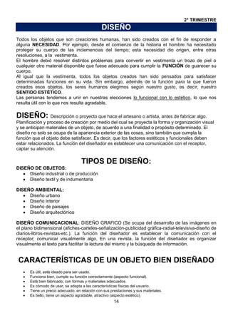 2° TRIMESTRE

DISEÑO
Todos los objetos que son creaciones humanas, han sido creados con el fin de responder a
alguna NECESIDAD. Por ejemplo, desde el comienzo de la historia el hombre ha necesitado
proteger su cuerpo de las inclemencias del tiempo; esta necesidad dio origen, entre otras
resoluciones, a la vestimenta.
El hombre debió resolver distintos problemas para convertir en vestimenta un trozo de piel o
cualquier otro material disponible que fuese adecuado para cumplir la FUNCIÓN de guarecer su
cuerpo.
Al igual que la vestimenta, todos los objetos creados han sido pensados para satisfacer
determinadas funciones en su vida. Sin embargo, además de la función para la que fueron
creados esos objetos, los seres humanos elegimos según nuestro gusto, es decir, nuestro
SENTIDO ESTÉTICO.
Las personas tendemos a unir en nuestras elecciones lo funcional con lo estético, lo que nos
resulta útil con lo que nos resulta agradable.

DISEÑO: Descripción o proyecto que hace el artesano o artista, antes de fabricar algo.
Planificación y proceso de creación por medio del cual se proyecta la forma y organización visual
y se anticipan materiales de un objeto, de acuerdo a una finalidad o propósito determinado. El
diseño no solo se ocupa de la apariencia exterior de las cosas, sino también que cumpla la
función que el objeto debe satisfacer. Es decir, que los factores estéticos y funcionales deben
estar relacionados. La función del diseñador es establecer una comunicación con el receptor,
captar su atención.

TIPOS DE DISEÑO:
DISEÑO DE OBJETOS:
Diseño industrial o de producción
Diseño textil y de indumentaria
DISEÑO AMBIENTAL:
Diseño urbano
Diseño interior
Diseño de paisajes
Diseño arquitectónico
DISEÑO COMUNICACIONAL: DISEÑO GRAFICO (Se ocupa del desarrollo de las imágenes en
el plano bidimensional (afiches-carteles-señalización-publicidad gráfica-radial-televisiva-diseño de
diarios-libros-revistas-etc.). La función del diseñador es establecer la comunicación con el
receptor; comunicar visualmente algo. En una revista, la función del diseñador es organizar
visualmente el texto para facilitar la lectura del mismo y la búsqueda de información.

CARACTERÍSTICAS DE UN OBJETO BIEN DISEÑADO
Es útil, está ideado para ser usado.
Funciona bien, cumple su función correctamente (aspecto funcional).
Está bien fabricado, con formas y materiales adecuados.
Es cómodo de usar, se adapta a las características físicas del usuario.
Tiene un precio adecuado, en relación con sus prestaciones y sus materiales.
Es bello, tiene un aspecto agradable, atractivo (aspecto estético).

14

 