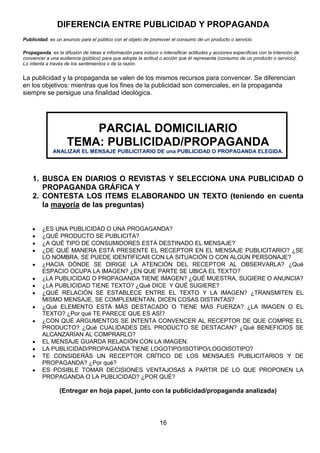 DIFERENCIA ENTRE PUBLICIDAD Y PROPAGANDA
Publicidad, es un anuncio para el público con el objeto de promover el consumo de un producto o servicio.
Propaganda, es la difusión de ideas e información para inducir o intensificar actitudes y acciones específicas con la intención de
convencer a una audiencia (público) para que adopte la actitud o acción que él representa (consumo de un producto o servicio).
Lo intenta a través de los sentimientos o de la razón.

La publicidad y la propaganda se valen de los mismos recursos para convencer. Se diferencian
en los objetivos: mientras que los fines de la publicidad son comerciales, en la propaganda
siempre se persigue una finalidad ideológica.

PARCIAL DOMICILIARIO
TEMA: PUBLICIDAD/PROPAGANDA
ANALIZAR EL MENSAJE PUBLICITARIO DE una PUBLICIDAD O PROPAGANDA ELEGIDA.

1. BUSCA EN DIARIOS O REVISTAS Y SELECCIONA UNA PUBLICIDAD O
PROPAGANDA GRÁFICA Y
2. CONTESTA LOS ITEMS ELABORANDO UN TEXTO (teniendo en cuenta
la mayoría de las preguntas)
¿ES UNA PUBLICIDAD O UNA PROGAGANDA?
¿QUÉ PRODUCTO SE PUBLICITA?
¿A QUÉ TIPO DE CONSUMIDORES ESTÁ DESTINADO EL MENSAJE?
¿DE QUÉ MANERA ESTÁ PRESENTE EL RECEPTOR EN EL MENSAJE PUBLICITARIO? ¿SE
LO NOMBRA, SE PUEDE IDENTIFICAR CON LA SITUACIÓN O CON ALGÚN PERSONAJE?
¿HACIA DÓNDE SE DIRIGE LA ATENCIÓN DEL RECEPTOR AL OBSERVARLA? ¿Qué
ESPACIO OCUPA LA IMAGEN? ¿EN QUE PARTE SE UBICA EL TEXTO?
¿LA PUBLICIDAD O PROPAGANDA TIENE IMAGEN? ¿QUÉ MUESTRA, SUGIERE O ANUNCIA?
¿LA PUBLICIDAD TIENE TEXTO? ¿Qué DICE Y QUÉ SUGIERE?
¿QUÉ RELACIÓN SE ESTABLECE ENTRE EL TEXTO Y LA IMAGEN? ¿TRANSMITEN EL
MISMO MENSAJE, SE COMPLEMENTAN, DICEN COSAS DISTINTAS?
¿Qué ELEMENTO ESTÁ MÁS DESTACADO O TIENE MÁS FUERZA? ¿LA IMAGEN O EL
TEXTO? ¿Por qué TE PARECE QUE ES ASÍ?
¿CON QUÉ ARGUMENTOS SE INTENTA CONVENCER AL RECEPTOR DE QUE COMPRE EL
PRODUCTO? ¿Qué CUALIDADES DEL PRODUCTO SE DESTACAN? ¿Qué BENEFICIOS SE
ALCANZARÍAN AL COMPRARLO?
EL MENSAJE GUARDA RELACIÓN CON LA IMAGEN.
LA PUBLICIDAD/PROPAGANDA TIENE LOGOTIPO/ISOTIPO/LOGOISOTIPO?
TE CONSIDERÁS UN RECEPTOR CRÍTICO DE LOS MENSAJES PUBLICITARIOS Y DE
PROPAGANDA? ¿Por qué?
ES POSIBLE TOMAR DECISIONES VENTAJOSAS A PARTIR DE LO QUE PROPONEN LA
PROPAGANDA O LA PUBLICIDAD? ¿POR QUÉ?

(Entregar en hoja papel, junto con la publicidad/propaganda analizada)

16

 