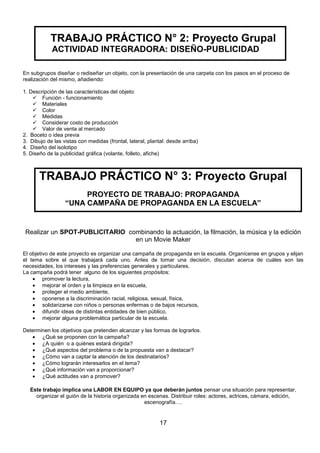 TRABAJO PRÁCTICO N° 2: Proyecto Grupal
ACTIVIDAD INTEGRADORA: DISEÑO-PUBLICIDAD
En subgrupos diseñar o rediseñar un objeto, con la presentación de una carpeta con los pasos en el proceso de
realización del mismo, añadiendo:
1. Descripción de las características del objeto:
 Función - funcionamiento
 Materiales
 Color
 Medidas
 Considerar costo de producción
 Valor de venta al mercado
2. Boceto o idea previa
3. Dibujo de las vistas con medidas (frontal, lateral, plantal: desde arriba)
4. Diseño del isolotipo
5. Diseño de la publicidad gráfica (volante, folleto, afiche)

TRABAJO PRÁCTICO N° 3: Proyecto Grupal
PROYECTO DE TRABAJO: PROPAGANDA
“UNA CAMPAÑA DE PROPAGANDA EN LA ESCUELA”

Realizar un SPOT-PUBLICITARIO combinando la actuación, la filmación, la música y la edición
en un Movie Maker
El objetivo de este proyecto es organizar una campaña de propaganda en la escuela. Organícense en grupos y elijan
el tema sobre el que trabajará cada uno. Antes de tomar una decisión, discutan acerca de cuáles son las
necesidades, los intereses y las preferencias generales y particulares.
La campaña podrá tener alguno de los siguientes propósitos:
promover la lectura,
mejorar el orden y la limpieza en la escuela,
proteger el medio ambiente,
oponerse a la discriminación racial, religiosa, sexual, física,
solidarizarse con niños o personas enfermas o de bajos recursos,
difundir ideas de distintas entidades de bien público,
mejorar alguna problemática particular de la escuela.
Determinen los objetivos que pretenden alcanzar y las formas de lograrlos.
¿Qué se proponen con la campaña?
¿A quién o a quiénes estará dirigida?
¿Qué aspectos del problema o de la propuesta van a destacar?
¿Cómo van a captar la atención de los destinatarios?
¿Cómo lograrán interesarlos en el tema?
¿Qué información van a proporcionar?
¿Qué actitudes van a promover?
Este trabajo implica una LABOR EN EQUIPO ya que deberán juntos pensar una situación para representar,
organizar el guión de la historia organizada en escenas. Distribuir roles: actores, actrices, cámara, edición,
escenografía….

17

 