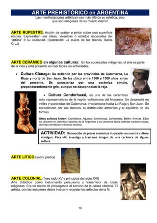 ARTE PREHISTÓRICO en ARGENTINA
Las manifestaciones artísticas van más allá de su estética, sino
que son imágenes de su mundo interior.

ARTE RUPESTRE: Acción de grabar o pintar sobre una superficie
rocosa. Expresaban sus ideas, vivencias o estados especiales del
“artista” o su sociedad. (Ilustración: La cueva de las manos, Santa
Cruz)

ARTE CERÁMICO en algunas culturas: En las sociedades indígenas, el arte es parte
de la vida y está presente en casi todas las actividades.

Cultura Ciénaga: Se extiende por las provincias de Catamarca, La
Rioja y norte de San Juan. Se las ubica entre 1800 y 1300 años antes
del presente. Se caracteriza por una cerámica simple,
preponderantemente gris, aunque no desconocían la roja.

Cultura Condorhuasi, es una de las cerámicas
más representativas de la región valliserrana del Noroeste. Se desarrolló en
valles y quebradas de Catamarca, irradiándose hasta La Rioja y San Juan. Se
caracterizan por sus motivos, la distribución armónica y el equilibrio de las
formas.
Otras culturas fueron: Candelaria, Aguada, Sunchituyoj, Santamaría, Belén, Averías. Ellas
se ubicaron en distintas regiones de la Argentina y su cerámica tenía distintas características,
distintas temáticas y distinta estética.

ACTIVIDAD:

Elaboración de piezas cerámicas inspiradas en nuestra cultura
aborigen. Para ello investiga y trae una imagen de una cerámica de alguna
cultura.

ARTE LÍTICO (sobre piedra)

ARTE COLONIAL (fines siglo XV y principios del siglo XVI)
Arte didáctico como instrumento persuasivo y transmisor de ideas
religiosas. Era un medio de propaganda al servicio de la causa católica. El
artista, con las imágenes debía instruir y recordar los artículos de la fé.

18

 