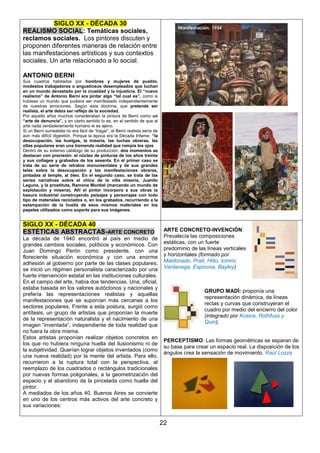 SIGLO XX - DÉCADA 30
REALISMO SOCIAL: Temáticas sociales,
reclamos sociales. Los pintores discuten y
proponen diferentes maneras de relación entre
las manifestaciones artísticas y sus contextos
sociales. Un arte relacionado a lo social.
ANTONIO BERNI
Sus cuadros habitados por hombres y mujeres de pueblo,
modestos trabajadores o angustiosos desempleados que luchan
en un mundo devastado por la crueldad y la injusticia. El “nuevo
realismo” de Antonio Berni era pintar algo “tal cual es”, como si
hubiese un mundo que pudiera ser manifestado independientemente
de nuestras emociones. Según esta doctrina, que pretende ser
realista, el arte debía ser reflejo de la sociedad.
Por aquello años muchos consideraban la pintura de Berni como un
“arte de denuncia”, y en cierto sentido lo es, en el sentido de que al
arte nada verdaderamente humano le es ajeno.
Si un Berni surrealista no era fácil de “tragar”, el Berni realista sería de
aún más difícil digestión. Porque la época era la Década Infame: “la
desocupación, las huelgas, la miseria, las luchas obreras, las
ollas populares eran una tremenda realidad que rompía los ojos
Dentro de su extenso catálogo de su producción, dos momentos se
destacan con precisión: el núcleo de pinturas de los años treinta
y sus collages y grabados de los sesenta. En el primer caso se
trata de su serie de retratos monumentales y de sus grandes
telas sobre la desocupación y las manifestaciones obreras,
pintadas al temple, al óleo. En el segundo caso, se trata de las
series narrativas sobre el chico de la villa miseria, Juanito
Laguna, y la prostituta, Ramona Montiel (marcando un mundo de
explotación y miseria). Allí el pintor incorpora a sus obras la
basura industrial construyendo paisajes y personajes con todo
tipo de materiales reciclados o, en los grabados, recurriendo a la
estampación de la huella de esos mismos materiales en los
papeles utilizados como soporte para sus imágenes.

SIGLO XX - DÉCADA 40
ESTÉTICAS ABSTRACTAS-ARTE CONCRETO
La década de 1940 encontró al país en medio de
grandes cambios sociales, políticos y económicos. Con
Juan Domingo Perón como presidente, con una
floreciente situación económica y con una enorme
adhesión al gobierno por parte de las clases populares,
se inició un régimen personalista caracterizado por una
fuerte intervención estatal en las instituciones culturales.
En el campo del arte, había dos tendencias. Una, oficial,
estaba basada en los valores autóctonos y nacionales y
prefería las representaciones realistas y aquellas
manifestaciones que se suponían más cercanas a los
sectores populares. Frente a esta postura, surgió como
antítesis, un grupo de artistas que proponían la muerte
de la representación naturalista y el nacimiento de una
imagen “inventada”, independiente de toda realidad que
no fuera la obra misma.
Estos artistas proponían realizar objetos concretos en
los que no hubiera ninguna huella del ilusionismo ni de
la subjetividad. Querían lograr objetos inventados (como
una nueva realidad) por la mente del artista. Para ello,
recurrieron a la ruptura total con la perspectiva, al
reemplazo de los cuadrados o rectángulos tradicionales
por nuevas formas poligonales, a la geometrización del
espacio y al abandono de la pincelada como huella del
pintor.
A mediados de los años 40, Buenos Aires se convierte
en uno de los centros más activos del arte concreto y
sus variaciones:

ARTE CONCRETO-INVENCIÓN:
Prevalecía las composiciones
estáticas, con un fuerte
predominio de las líneas verticales
y horizontales (formado por
Maldonado, Prati, Hlito, Iommi,
Vardanega, Espinosa, Bayley)

GRUPO MADÍ: proponía una
representación dinámica, de líneas
rectas y curvas que construyeran el
cuadro por medio del encierro del color
(integrado por Kosice, Rothfuss y
Quin),

PERCEPTISMO: Las formas geométricas se separan de
su base para crear un espacio real. La disposición de los
ángulos crea la sensación de movimiento. Raúl Lozza

22

 