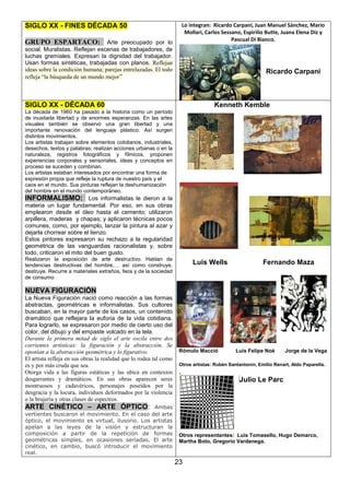 Lo integran: Ricardo Carpani, Juan Manuel Sánchez, Mario
Mollari, Carlos Sessano, Espirilio Butte, Juana Elena Diz y
Pascual Di Bianco.

SIGLO XX - FINES DÉCADA 50
GRUPO ESPARTACO: Arte preocupado por lo
social. Muralistas. Reflejan escenas de trabajadores, de
luchas gremiales. Expresan la dignidad del trabajador.
Usan formas sintéticas, trabajadas con planos. Reflejan
ideas sobre la condición humana; parejas entrelazadas. El todo
refleja “la búsqueda de un mundo mejor”

Ricardo Carpani

SIGLO XX - DÉCADA 60

Kenneth Kemble

La década de 1960 ha pasado a la historia como un período
de inusitada libertad y de enormes esperanzas. En las artes
visuales también se observó una gran libertad y una
importante renovación del lenguaje plástico. Así surgen
distintos movimientos.
Los artistas trabajan sobre elementos cotidianos, industriales,
desechos, textos y palabras; realizan acciones urbanas o en la
naturaleza, registros fotográficos y fílmicos, proponen
experiencias corporales y sensoriales, ideas y conceptos en
proceso se suceden y combinan.
Los artistas estaban interesados por encontrar una forma de
expresión propia que refleje la ruptura de nuestro país y el
caos en el mundo. Sus pinturas reflejan la deshumanización
del hombre en el mundo contemporáneo.

INFORMALISMO: Los informalistas le dieron a la
materia un lugar fundamental. Por eso, en sus obras
emplearon desde el óleo hasta el cemento; utilizaron
arpillera, maderas y chapas; y aplicaron técnicas pocos
comunes, como, por ejemplo, lanzar la pintura al azar y
dejarla chorrear sobre el lienzo.
Estos pintores expresaron su rechazo a la regularidad
geométrica de las vanguardias racionalistas y, sobre
todo, criticaron el mito del buen gusto.
Realizaron la exposición de arte destructivo. Hablan de
tendencias destructivas del hombre,… así como construye,
destruye. Recurre a materiales extraños, feos y de la sociedad
de consumo

Luis Wells

Fernando Maza

NUEVA FIGURACIÓN
La Nueva Figuración nació como reacción a las formas
abstractas, geométricas e informalistas. Sus cultores
buscaban, en la mayor parte de los casos, un contenido
dramático que reflejara la euforia de la vida cotidiana.
Para lograrlo, se expresaron por medio de cierto uso del
color, del dibujo y del empaste volcado en la tela.
Durante la primera mitad de siglo el arte oscila entre dos
corrientes artísticas: la figuración y la abstracción. Se
oponían a la abstracción geométrica y lo figurativo.
El artista refleja en sus obras la realidad que lo rodea tal como
es y por más cruda que sea.
Otorga vida a las figuras estáticas y las ubica en contextos
desgarrantes y dramáticos. En sus obras aparecen seres
montruosos y cadavéricos, personajes poseídos por la
desgracia y la locura, individuos deformados por la violencia
o la brujería y otras clases de espectros.

Rómulo Macció

Luis Felipe Noé

Jorge de la Vega

Otros artistas: Rubén Santantonín, Emilio Renart, Aldo Paparella.

,
Julio Le Parc

ARTE CINÉTICO – ARTE ÓPTICO:

Ambas
vertientes buscaron el movimiento. En el caso del arte
óptico, el movimiento es virtual, ilusorio. Los artistas
apelan a las leyes de la visión y estructuran la
composición a partir de la repetición de formas
geométricas simples, en ocasiones seriadas. El arte
cinético, en cambio, buscó introducir el movimiento
real.

Otros representantes: Luis Tomasello, Hugo Demarco,
Martha Boto, Gregorio Vardanega.

23

 