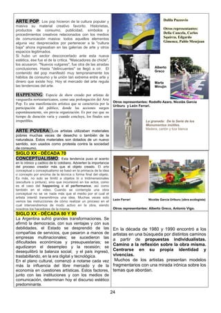 Dalila Puzzovio

ARTE POP: Los pop hicieron de la cultura popular y
masiva su material creativo favorito. Historietas,
productos de consumo, publicidad, símbolos y
procedimientos creativos relacionados con los medios
de comunicación masiva: todos aquellos elementos
alguna vez despreciados por pertenecer a la "cultura
baja" ahora ingresaban en las galerías de arte y otros
espacios legitimados.
Si hubo un sector desconcertado ante esta nueva
estética, ése fue el de la crítica. "Mascadores de chicle",
los acusaron. "Nuevos vulgares", fue otra de las airadas
conclusiones. Hasta "delincuentes" se llegó a oír. El
contenido del pop manifestó muy tempranamente los
hábitos de consumo y la unión tan extrema entre arte y
dinero que existe hoy. Hoy el mercado del arte regula
las tendencias del arte.

Otros representantes:
Delia Cancela, Carlos
Squirru, Edgardo
Gimenez, Pablo Mesejean

Alberto
Greco

Marta
Minujin

HAPPENING: Especie de show creado por artistas de
vanguardia norteamericanos, como una prolongación del Arte
Pop. Es una manifestación artística que se caracteriza por la
participación del público, donde las acciones surgen
espontáneamente, sin previa organización. Es por eso que su
tiempo de duración varía y cuando concluye, los finales son
irrepetibles.

Otros representantes: Rodolfo Azaro, Nicolás Garcia
Uriburu y León Ferrari.

La granada: De la Serie de los
Monumentos inútiles.
Madera, cartón y tiza blanca

ARTE POVERA: Los artistas utilizaban materiales
pobres muchas veces de desecho o también de la
naturaleza. Estos materiales son dotados de un nuevo
sentido, son usados como protesta contra la sociedad
de consumo.

SIGLO XX - DÉCADA 70
CONCEPTUALISMO: Esta

tendencia puso el acento
en lo irónico y caótico de lo cotidiano. Advierten la importancia
del proceso creador más que el objeto creado. El arte
conceptual o conceptualismo se basó en la primacía de la idea
o concepto por encima de la técnica o forma final del objeto.
Es más, no solo se limitó a objetos bi o tridimensionales
(escultura o pintura), sino que incursionó en los actos, como
es el caso del happening o el performance, así como
también en el video. Cuando se contempla una obra
conceptual no se ve nada más que el medio por el cual el
artista intentó transmitirnos una idea. Muchas veces solo
vemos las instrucciones de cómo realizar un proceso en el
cual intervendremos de modo activo en la obra, siendo
nosotros los hacedores de la misma.

León Ferrari

Nicolás García Uriburu (obra ecologista)

Otros representantes: Alberto Greco, Antonio Vigo.

SIGLO XX - DÉCADA 80 Y 90
La Argentina sufrió grandes transformaciones. Se
afirmó la democracia, con sus ventajas y con sus
debilidades, el Estado se desprendió de las
compañías de servicios, que pasaron a manos de
empresas multinacionales; se sucedieron las
dificultades económicas y presupuestarias; se
agudizaron el desempleo y la recesión; se
desequilibró la balanza social; y el país ingresó,
trastabillando, en la era digital y tecnológica.
En el plano cultural, comenzó a notarse cada vez
más la influencia del libre mercado y de la
economía en cuestiones artísticas. Estos factores,
junto con las instituciones y con los medios de
comunicación, determinan hoy el discurso estético
predominante.

En la década de 1980 y 1990 encontró a los
artistas en una búsqueda por distintos caminos
a partir de propuestas individualistas.
Camino a la reflexión sobre la obra misma.
Centrarse en su propia identidad y
vivencias.
Muchos de los artistas presentan modelos
fragmentarios con una mirada irónica sobre los
temas que abordan.

24

 