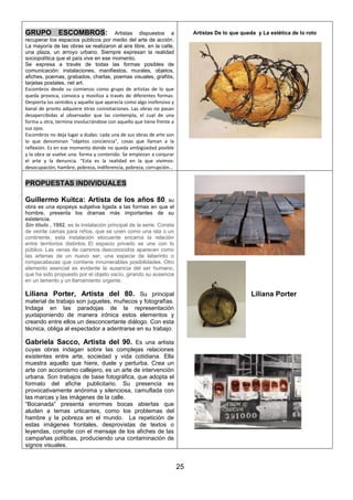 GRUPO

ESCOMBROS: Artistas dispuestos a
recuperar los espacios públicos por medio del arte de acción.
La mayoría de las obras se realizaron al aire libre, en la calle,
una plaza, un arroyo urbano. Siempre expresan la realidad
sociopolítica que el país vive en ese momento.
Se expresa a través de todas las formas posibles de
comunicación: instalaciones, manifiestos, murales, objetos,
afiches, poemas, grabados, charlas, poemas visuales, grafitis,
tarjetas postales, net art.
Escombros desde su comienzo como grupo de artistas de lo que
queda provoca, convoca y moviliza a través de diferentes formas.
Despierta los sentidos y aquello que aparecía como algo inofensivo y
banal de pronto adquiere otras connotaciones. Las obras no pasan
desapercibidas al observador que las contempla, el cual de una
forma u otra, termina involucrándose con aquello que tiene frente a
sus ojos.
Escombros no deja lugar a dudas: cada una de sus obras de arte son
lo que denominan "objetos conciencia", cosas que llaman a la
reflexión. Es en ese momento donde no queda ambigüedad posible
y la obra se vuelve una: forma y contenido. Se empiezan a conjurar
el arte y la denuncia. "Esta es la realidad en la que vivimos:
desocupación, hambre, pobreza, indiferencia, pobreza, corrupción...

Artistas De lo que queda y La estética de lo roto

PROPUESTAS INDIVIDUALES
Guillermo Kuitca: Artista de los años 80,

su
obra es una epopeya subjetiva ligada a las formas en que el
hombre, presenta los dramas más importantes de su
existencia.
Sin título , 1992, es la instalación principal de la serie. Consta
de veinte camas para niños, que se unen como una isla o un
continente, esta instalación elocuente encarna la relación
entre territorios distintos. El espacio privado se une con lo
público. Las venas de caminos desconocidos aparecen como
las arterias de un nuevo ser, una especie de laberinto o
rompecabezas que contiene innumerables posibilidades. Otro
elemento esencial es evidente la ausencia del ser humano,
que ha sido propuesto por el objeto vacío, girando su ausencia
en un lamento y un llamamiento urgente.

Liliana Porter, Artista del 80. Su principal

Liliana Porter

material de trabajo son juguetes, muñecos y fotografías.
Indaga en las paradojas de la representación
yuxtaponiendo de manera irónica estos elementos y
creando entre ellos un desconcertante diálogo. Con esta
técnica, obliga al espectador a adentrarse en su trabajo.

Gabriela Sacco, Artista del 90. Es una artista
cuyas obras indagan sobre las complejas relaciones
existentes entre arte, sociedad y vida cotidiana. Ella
muestra aquello que hiere, duele y perturba. Crea un
arte con accionismo callejero, es un arte de intervención
urbana. Son trabajos de base fotográfica, que adopta el
formato del afiche publicitario. Su presencia es
provocativamente anónima y silenciosa, camuflada con
las marcas y las imágenes de la calle.
“Bocanada” presenta enormes bocas abiertas que
aluden a temas urticantes, como los problemas del
hambre y la pobreza en el mundo. La repetición de
estas imágenes frontales, desprovistas de textos o
leyendas, compite con el mensaje de los afiches de las
campañas políticas, produciendo una contaminación de
signos visuales.

25

 