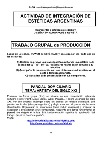 BLOG: esteticasargentinas@blogspot.com.ar

ACTIVIDAD DE INTEGRACIÓN DE
ESTÉTICAS ARGENTINAS
Representar 6 estéticas a elección y
DISEÑAR UN ALMANAQUE o REVISTA

TRABAJO GRUPAL de PRODUCCIÓN
Luego de la lectura, POWER de ESTÉTICAS y socialización de cada una de
las estéticas:
A)-Realizar en grupos una investigación ampliando una estética de la
década del 60 – 70 – 80 - 90. Presentar la misma en un software a tu
elección.
B)-Acompañar la presentación con una pintura o una dramatización al
estilo o temática del artista.
C)- Socializar cada presentación con tus compañeros.

PARCIAL DOMICILIARIO
TEMA: ARTISTA DEL SIGLO XXI
Presentar en forma grupal (dos), un informe en una presentación aplicando
software (Power Point, Movie Maker, Word, Picassa,…) sobre un artista del siglo
XXI. Por ello deberás investigar sobre los artistas de nuestra actualidad, que
pueden ser locales (siempre argentinos) y elegir aquel con el que se sientan más
identificados. Organizarán la información (debe incluir imágenes) y preparar tu
exposición y socialización a tus compañeros. Recuerda que debes fundamentar el
porqué fue elegido el artista. Esa fundamentación significa la aprobación del
trabajo. (No sirve decir “me gusta”).
Visita:
http://elblogdelavidaesarte.wordpress.com/
http://www.youtube.com/user/MirLalo

26

 