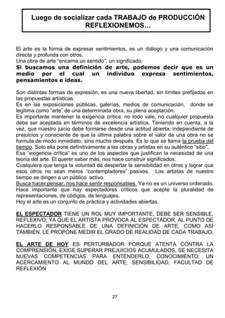 Luego de socializar cada TRABAJO de PRODUCCIÓN
REFLEXIONEMOS…

El arte es la forma de expresar sentimientos, es un diálogo y una comunicación
directa y profunda con otros.
Una obra de arte “encarna un sentido”, un significado.
Si buscamos una definición de arte, podemos decir que es un
medio por el cual un individuo expresa sentimientos,
pensamientos e ideas.
Son distintas formas de expresión, es una nueva libertad, sin límites prefijados en
las propuestas artísticas.
Es en las exposiciones públicas, galerías, medios de comunicación, donde se
legitima como “arte” de una determinada obra, su plena aceptación.
Es importante mantener la exigencia crítica: no todo vale, no cualquier propuesta
debe ser aceptada en términos de excelencia artística. Teniendo en cuenta, a la
vez, que nuestro juicio debe formarse desde una actitud abierta, independiente de
prejuicios y consciente de que la última palabra sobre el valor de una obra no se
formula de modo inmediato, sino mucho después. Es lo que se llama la prueba del
tiempo. Solo ella pone definitivamente a las obras y artistas en su auténtico “sitio”.
Esa “exigencia crítica” es uno de los aspectos que justifican la necesidad de una
teoría del arte. El querer saber más, nos hace construir significados.
Cualquiera que tenga la voluntad de despertar la sensibilidad en otros y lograr que
esos otros no sean meros “contempladores” pasivos. Los artistas de nuestro
tiempo se dirigen a un público activo.
Busca hacer pensar, nos hace sentir responsables. Ya no es un universo ordenado.
Hace importante que hay espectadores críticos que acepte la pluralidad de
representaciones, de códigos, de lenguajes.
Hoy el arte es un conjunto de práctica y actividades abiertas.
EL ESPECTADOR TIENE UN ROL MUY IMPORTANTE, DEBE SER SENSIBLE,
REFLEXIVO; YA QUE EL ARTISTA PROVOCA AL ESPECTADOR, AL PUNTO DE
HACERLO RESPONSABLE DE UNA DEFINICIÓN DE ARTE, COMO ASÍ
TAMBIÉN, LE PROPONE MEDIR EL GRADO DE REALIDAD DE CADA TRABAJO.
EL ARTE DE HOY ES PERTURBADOR PORQUE ATENTA CONTRA LA
COMPRENSIÓN, EXIGE SUPERAR PREJUICIOS ACUMULADOS, SE NECESITA
NUEVAS COMPETENCIAS PARA ENTENDERLO, CONOCIMIENTO, UN
ACERCAMIENTO AL MUNDO DEL ARTE, SENSIBILIDAD, FACULTAD DE
REFLEXIÓN

27

 