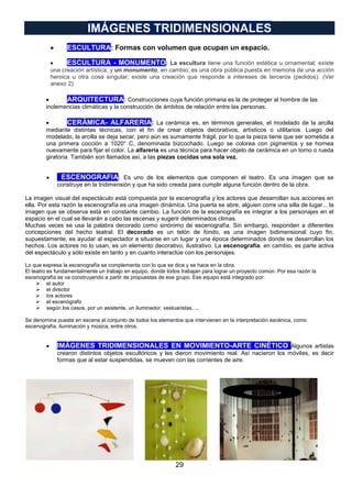 IMÁGENES TRIDIMENSIONALES
ESCULTURA: Formas con volumen que ocupan un espacio.
ESCULTURA - MONUMENTO: La escultura tiene una función estética u ornamental; existe
una creación artística; y un monumento, en cambio, es una obra pública puesta en memoria de una acción
heroica u otra cosa singular; existe una creación que responde a intereses de terceros (pedidos). (Ver
anexo 2)
ARQUITECTURA: Construcciones cuya función primaria es la de proteger al hombre de las
inclemencias climáticas y la construcción de ámbitos de relación entre las personas.
CERÁMICA- ALFARERIA: La cerámica es, en términos generales, el modelado de la arcilla
mediante distintas técnicas, con el fin de crear objetos decorativos, artísticos o utilitarios. Luego del
modelado, la arcilla se deja secar, pero aún es sumamente frágil, por lo que la pieza tiene que ser sometida a
una primera cocción a 1020° C, denominada bizcochado. Luego se colorea con pigmentos y se hornea
nuevamente para fijar el color. La alfarería es una técnica para hacer objeto de cerámica en un torno o rueda
giratoria. También son llamados así, a las piezas cocidas una sola vez.
ESCENOGRAFIA: Es uno de los elementos que componen el teatro. Es una imagen que se
construye en la tridimensión y que ha sido creada para cumplir alguna función dentro de la obra.
La imagen visual del espectáculo está compuesta por la escenografía y los actores que desarrollan sus acciones en
ella. Por esta razón la escenografía es una imagen dinámica. Una puerta se abre, alguien corre una silla de lugar... la
imagen que se observa está en constante cambio. La función de la escenografía es integrar a los personajes en el
espacio en el cual se llevarán a cabo las escenas y sugerir determinados climas.
Muchas veces se usa la palabra decorado como sinónimo de escenografía. Sin embargo, responden a diferentes
concepciones del hecho teatral. El decorado es un telón de fondo, es una imagen bidimensional cuyo fin,
supuestamente, es ayudar al espectador a situarse en un lugar y una época determinados donde se desarrollan los
hechos. Los actores no lo usan; es un elemento decorativo, ilustrativo. La escenografía, en cambio, es parte activa
del espectáculo y sólo existe en tanto y en cuanto interactúe con los personajes.
Lo que expresa la escenografía se complementa con lo que se dice y se hace en la obra.
El teatro es fundamentalmente un trabajo en equipo, donde todos trabajan para lograr un proyecto común. Por esa razón la
escenografía se va construyendo a partir de propuestas de ese grupo. Ese equipo está integrado por:
 el autor
 el director
 los actores
 el escenógrafo
 según los casos, por un asistente, un iluminador, vestuaristas, ...
Se denomina puesta en escena al conjunto de todos los elementos que intervienen en la interpretación escénica, como
escenografía, iluminación y música, entre otros.

IMÁGENES TRIDIMENSIONALES EN MOVIMIENTO-ARTE CINÉTICO Algunos artistas
crearon distintos objetos escultóricos y les dieron movimiento real. Así nacieron los móviles, es decir
formas que al estar suspendidas, se mueven con las corrientes de aire.

29

 