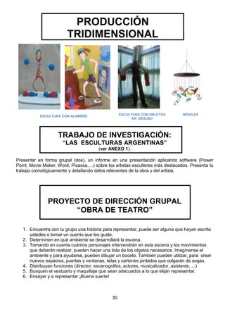 PRODUCCIÓN
TRIDIMENSIONAL

ESCULTURA CON OBJETOS
EN DESUSO

ESCULTURA CON ALAMBRE

MÓVILES

TRABAJO DE INVESTIGACIÓN:
“LAS ESCULTURAS ARGENTINAS”
(ver ANEXO 1).
Presentar en forma grupal (dos), un informe en una presentación aplicando software (Power
Point, Movie Maker, Word, Picassa,…) sobre los artistas escultores más destacados. Presenta tu
trabajo cronológicamente y detallando datos relevantes de la obra y del artista.

PROYECTO DE DIRECCIÓN GRUPAL
“OBRA DE TEATRO”
1. Encuentra con tu grupo una historia para representar, puede ser alguna que hayan escrito
ustedes o tomar un cuento que les guste.
2. Determinen en qué ambiente se desarrollará la escena.
3. Tomando en cuenta cuántos personajes intervendrán en esta escena y los movimientos
que deberán realizar, pueden hacer una lista de los objetos necesarios. Imagínense el
ambiente y para ayudarse, pueden dibujar un boceto. También pueden utilizar, para crear
nuevos espacios, puertas y ventanas, telas y cartones pintados que colgarán de sogas.
4. Distribuyan funciones (director, escenográfos, actores, musicalizador, asistente, ...)
5. Busquen el vestuario y maquillaje que sean adecuados a lo que elijan representar.
6. Ensayar y a representar ¡Buena suerte!

30

 