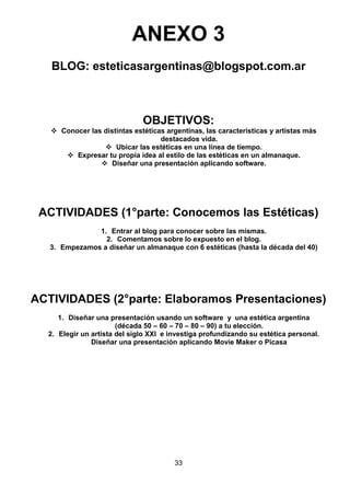 ANEXO 3
BLOG: esteticasargentinas@blogspot.com.ar

OBJETIVOS:
 Conocer las distintas estéticas argentinas, las características y artistas más
destacados vida.
 Ubicar las estéticas en una línea de tiempo.
 Expresar tu propia idea al estilo de las estéticas en un almanaque.
 Diseñar una presentación aplicando software.

ACTIVIDADES (1°parte: Conocemos las Estéticas)
1. Entrar al blog para conocer sobre las mismas.
2. Comentamos sobre lo expuesto en el blog.
3. Empezamos a diseñar un almanaque con 6 estéticas (hasta la década del 40)

ACTIVIDADES (2°parte: Elaboramos Presentaciones)
1. Diseñar una presentación usando un software y una estética argentina
(década 50 – 60 – 70 – 80 – 90) a tu elección.
2. Elegir un artista del siglo XXI e investiga profundizando su estética personal.
Diseñar una presentación aplicando Movie Maker o Picasa

33

 