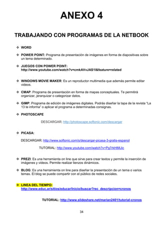 ANEXO 4
TRABAJANDO CON PROGRAMAS DE LA NETBOOK
 WORD
 POWER POINT: Programa de presentación de imágenes en forma de diapositivas sobre
un tema determinado.
 JUEGOS CON POWER POINT:
http://www.youtube.com/watch?v=cmkAVvJAS1I&feature=related
 WINDOWS MOVIE MAKER: Es un reproductor multimedia que además permite editar
videos.
 CMAP: Programa de presentación en forma de mapas conceptuales. Te permitirá
organizar, jerarquizar o categorizar datos.
 GIMP: Programa de edición de imágenes digitales. Podrás diseñar la tapa de la revista “La
13 te informa” o aplicar el programa a determinadas consignas.
 PHOTOSCAPE
DESCARGAR: http://photoscape.softonic.com/descargar
 PICASA:
DESCARGAR: http://www.softonic.com/s/descargar-picasa-3-gratis-espanol
TUTORIAL: http://www.youtube.com/watch?v=Pg7rkHtMJic
 PREZI: Es una herramienta on line que sirve para crear textos y permite la inserción de
imágenes y videos. Permite realizar lienzos dinámicos.
 BLOG: Es una herramienta on line para diseñar la presentación de un tema o varios
temas. El blog se puede compartir con el público de redes sociales.
 LINEA DEL TIEMPO:
http://www.educ.ar/sitios/educar/Inicio/buscar?rec_descripcion=cronos

TUTORIAL: http://www.slideshare.net/marian2401/tutorial-cronos

34

 
