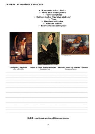 OBSERVA LAS IMAGÉNES Y RESPONDE:
 Nombre del artista plástico
 Título de la obra expuesta
 Técnica empleada
 Estilo de la obra (figurativo-abstracto)
 Tema
 Materiales utilizados.
 Paleta de colores
 Representación del espacio

“La hilandera” Jean Millet
óleo sobre tela

“Retrato de Dëdie” Amadeo Modigliani “Naturaleza muerta con naranjas” P.Gauguin
óleo sobre tela
óleo sobre lienzo

………………………………………………………………………………………………………………………………………………………
………………………………………………………………………………………………………………………………………………………
………………………………………………………………………………………………………………………………………………………
………………………………………………………………………………………………………………………………………………………
………………………………………………………………………………………………………………………………………………………
………………………………………………………………………………………………………………………………………………………
………………………………………………………………………………………………………………………………………………………
………………………………………………………………………………………………………………………………………………………
………………………………………………………………………………………………………………………………………………………
………………………………………………………………………………………………………………………………………………………
………………………………………………………………………………………………………………………………………………………
………………………………………………………………………………………………………………………………………………………
………………………………………………………………………………………………………………………………………………………
………………………………………………………………………………………………………………………………………………………
………………………………………………………………………………………………………………………………………………………
………………………………………………………………………………………………………………………………………………………
………………………………………………………………………………………………………………………………………………………

BLOG: esteticasargentinas@blogspot.com.ar

7

 