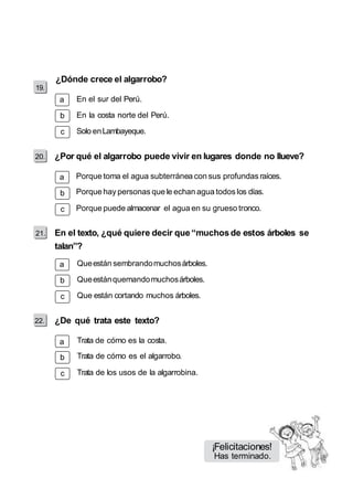 19. 
¿Dónde crece el algarrobo? 
a 
b 
c 
a 
b 
c 
21. 
a 
b 
c 
a 
b 
c 
En el sur del Perú. 
En la costa norte del Perú. 
Solo en Lambayeque. 
¿Por qué el algarrobo puede vivir en lugares donde no llueve? 
Porque toma el agua subterránea con sus profundas raíces. 
Porque hay personas que le echan agua todos los días. 
Porque puede almacenar el agua en su grueso tronco. 
En el texto, ¿qué quiere decir que “muchos de estos árboles se 
talan”? 
Que están sembrando muchos árboles. 
Que están quemando muchos árboles. 
Que están cortando muchos árboles. 
¿De qué trata este texto? 
Trata de cómo es la costa. 
Trata de cómo es el algarrobo. 
Trata de los usos de la algarrobina. 
¡Felicitaciones! 
Has terminado. 
 