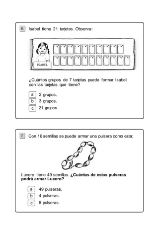 6. Isabel tiene 21 tarjetas. Observa: 
ISABEL 
¿Cuántos grupos de 7 tarjetas puede formar Isabel 
con las tarjetas que tiene? 
b 
c 
grupos. 
grupos. 
7. Con 10 semillas se puede armar una pulsera como esta: 
Lucero tiene 49 semillas. ¿Cuántas de estas pulseras 
podrá armar Lucero? 
b 
c 
49 pulseras. 
4 pulseras. 
5 pulseras. 
 