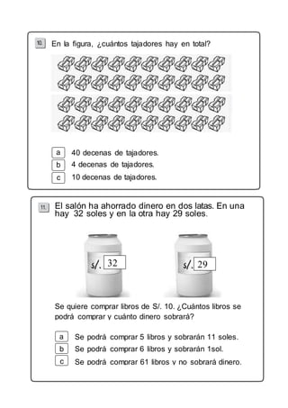 En la figura, ¿cuántos tajadores hay en total? 
b 
c 
40 decenas de tajadores. 
4 decenas de tajadores. 
10 decenas de tajadores. 
El salón ha ahorrado dinero en dos latas. En una 
hay 32 soles y en la otra hay 29 soles. 
32 29 
Se quiere comprar libros de S/. 10. ¿Cuántos libros se 
podrá comprar y cuánto dinero sobrará? 
b 
c 
Se podrá comprar 5 libros y sobrarán 11 soles. 
Se podrá comprar 6 libros y sobrarán 1sol. 
Se podrá comprar 61 libros y no sobrará dinero. 
 