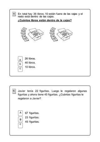 En total hay 36 libros. 10 
¿Cuántos libros están dentro de la cajas? 
b 
c 
46 libros. 
10 libros. 
Javier tenía 22 figuritas. Luego le regalaron algunas 
figuritas y ahora tiene 45 figuritas. ¿Cuántas figuritas le 
regalaron a Javier? 
B 
c 
23 figuritas. 
 