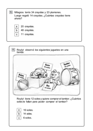 Milagros tenía 34 crayolas y 23 plumones. 
Luego regaló 14 crayolas. ¿Cuántas crayolas tiene 
ahora? 
b 
c 
20 crayolas. 
48 crayolas. 
11 crayolas. 
Roylyt observó los siguientes juguetes en una 
tienda: 
Roylyt tiene 12 soles y quiere comprar el tambor. ¿Cuántos 
soles le faltan para poder comprar el tambor? 
b 
c 
10 soles. 
6 soles. 
 