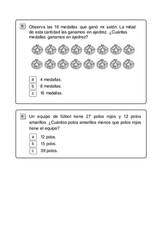 Observa las 16 medallas que ganó mi salón. La mitad 
de esta cantidad las ganamos en ajedrez. ¿Cuántas 
medallas ganamos en ajedrez? 
b 
c 
4 medallas. 
8 medallas. 
19. Un equipo de fútbol tiene 27 polos rojos y 12 polos 
amarillos. ¿Cuántos polos amarillos menos que polos rojos 
tiene el equipo? 
a 12 polos. 
b 15 polos. 
c 39 polos. 
 