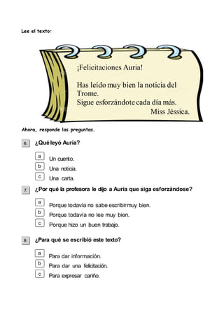 Lee el texto: 
¡Felicitaciones Auria! 
Has leído muy bien la noticia del 
Trome. 
Sigue esforzándote cada día más. 
Ahora, responde las preguntas. 
¿Qué leyó Auria? 
a 
b 
c 
a 
b 
c 
a 
b 
c 
Un cuento. 
Una noticia. 
Una carta. 
¿Por qué la profesora le dijo a Auria que siga esforzándose? 
Porque todavía no sabe escribir muy bien. 
Porque todavía no lee muy bien. 
Porque hizo un buen trabajo. 
¿Para qué se escribió este texto? 
Para dar información. 
Para dar una felicitación. 
Para expresar cariño. 
Miss Jéssica. 
 