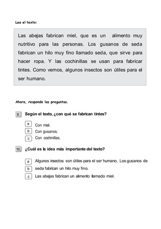 Lee el texto: 
Las abejas fabrican miel, que es un alimento muy 
nutritivo para las personas. Los gusanos de seda 
fabrican un hilo muy fino llamado seda, que sirve para 
hacer ropa. Y las cochinillas se usan para fabricar 
tintes. Como vemos, algunos insectos son útiles para el 
ser humano. 
Ahora, responde las preguntas. 
Según el texto, ¿con qué se fabrican tintes? 
a 
b 
c 
10. 
a 
b 
c 
Con miel. 
Con gusanos. 
Con cochinillas. 
¿Cuál es la idea más importante del texto? 
Algunos insectos son útiles para el ser humano. Los gusanos de 
seda fabrican un hilo muy fino. 
Las abejas fabrican un alimento llamado miel. 
 