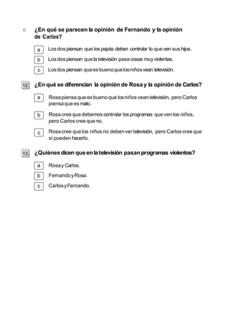 11. ¿En qué se parecen la opinión de Fernando y la opinión 
de Carlos? 
a 
b 
c 
12. 
a 
b 
c 
13. 
a 
b 
c 
Los dos piensan que los papás deben controlar lo que ven sus hijos. 
Los dos piensan que la televisión pasa cosas muy violentas. 
Los dos piensan que es bueno que los niños vean televisión. 
¿En qué se diferencian la opinión de Rosa y la opinión de Carlos? 
Rosa piensa que es bueno que los niños vean televisión, pero Carlos 
piensa que es malo. 
Rosa cree que debemos controlar los programas que ven los niños, 
pero Carlos cree que no. 
Rosa cree que los niños no deben ver televisión, pero Carlos cree que 
sí pueden hacerlo. 
¿Quiénes dicen que en la televisión pasan programas violentos? 
Rosa y Carlos. 
Fernando y Rosa. 
Carlos y Fernando. 
 