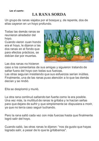 Lee el cuento: 
LA RANA SORDA 
Un grupo de ranas viajaba por el bosque y, de repente, dos de 
ellas cayeron en un hoyo profundo. 
Todas las demás ranas se 
reunieron alrededor del 
hoyo. 
Cuando vieron cuan hondo 
era el hoyo, le dijeron a las 
dos ranas en el fondo que 
para efectos prácticos, se 
debían dar por muertas. 
Las dos ranas no hicieron 
caso a los comentarios de sus amigas y siguieron tratando de 
saltar fuera del hoyo con todas sus fuerzas. 
Las otras seguían insistiendo que sus esfuerzos serían inútiles. 
Finalmente, una de las ranas puso atención a lo que las demás 
decían y se rindió. 
Ella se desplomó y murió. 
La otra rana continuó saltando tan fuerte como le era posible. 
Una vez más, la multitud de ranas le gritaba y le hacían señas 
para que dejara de sufrir y que simplemente se dispusiera a morir, 
ya que no tenía caso seguir luchando. 
Pero la rana saltó cada vez con más fuerzas hasta que finalmente 
logró salir del hoyo. 
Cuando salió, las otras ranas le dijeron: “nos da gusto que hayas 
logrado salir, a pesar de lo que te gritábamos". 
 