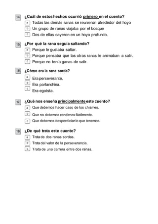 14. 
¿Cuál de estos hechos ocurrió primero en el cuento? 
a 
c 
15. 
a 
c 
16. 
a 
c 
a 
c 
18. 
a 
c 
Todas las demás ranas se reunieron alrededor del hoyo 
Un grupo de ranas viajaba por el bosque 
Dos de ellas cayeron en un hoyo profundo. 
¿Por qué la rana seguía saltando? 
Porque le gustaba saltar. 
Porque pensaba que las otras ranas le animaban a salir. 
Porque no tenía ganas de salir. 
¿Cómo era la rana sorda? 
Era perseverante. 
Era parlanchina. 
Era egoísta. 
¿Qué nos enseña principalmente este cuento? 
Que debemos hacer caso de los chismes. 
Que no debemos rendirnos fácilmente. 
Que debemos desperdiciar lo que tenemos. 
¿De qué trata este cuento? 
Trata de dos ranas sordas. 
Trata del valor de la perseverancia. 
Trata de una carrera entre dos ranas. 
 