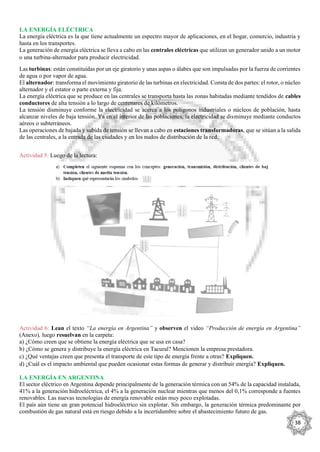 38
LA ENERGÍA ELÉCTRICA
La energía eléctrica es la que tiene actualmente un espectro mayor de aplicaciones, en el hogar, comercio, industria y
hasta en los transportes.
La generación de energía eléctrica se lleva a cabo en las centrales eléctricas que utilizan un generador unido a un motor
o una turbina-alternador para producir electricidad.
Las turbinas: están constituidas por un eje giratorio y unas aspas o álabes que son impulsadas por la fuerza de corrientes
de agua o por vapor de agua.
El alternador: transforma el movimiento giratorio de las turbinas en electricidad. Consta de dos partes: el rotor, o núcleo
alternador y el estator o parte externa y fija.
La energía eléctrica que se produce en las centrales se transporta hasta las zonas habitadas mediante tendidos de cables
conductores de alta tensión a lo largo de centenares de kilómetros.
La tensión disminuye conforme la electricidad se acerca a los polígonos industriales o núcleos de población, hasta
alcanzar niveles de baja tensión. Ya en el interior de las poblaciones, la electricidad se disminuye mediante conductos
aéreos o subterráneos.
Las operaciones de bajada y subida de tensión se llevan a cabo en estaciones transformadoras, que se sitúan a la salida
de las centrales, a la entrada de las ciudades y en los nudos de distribución de la red.
Actividad 5: Luego de la lectura:
Actividad 6: Lean el texto “La energía en Argentina” y observen el video “Producción de energía en Argentina”
(Anexo), luego resuelvan en la carpeta:
a) ¿Cómo creen que se obtiene la energía eléctrica que se usa en casa?
b) ¿Cómo se genera y distribuye la energía eléctrica en Tacural? Mencionen la empresa prestadora.
c) ¿Qué ventajas creen que presenta el transporte de este tipo de energía frente a otras? Expliquen.
d) ¿Cuál es el impacto ambiental que pueden ocasionar estas formas de generar y distribuir energía? Expliquen.
LA ENERGÍA EN ARGENTINA
El sector eléctrico en Argentina depende principalmente de la generación térmica con un 54% de la capacidad instalada,
41% a la generación hidroeléctrica, el 4% a la generación nuclear mientras que menos del 0,1% corresponde a fuentes
renovables. Las nuevas tecnologías de energía renovable están muy poco explotadas.
El país aún tiene un gran potencial hidroeléctrico sin explotar. Sin embargo, la generación térmica predominante por
combustión de gas natural está en riesgo debido a la incertidumbre sobre el abastecimiento futuro de gas.
 