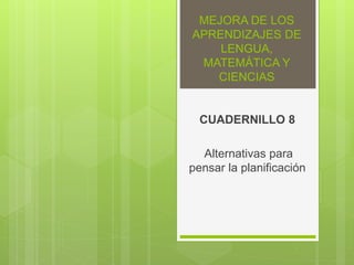MEJORA DE LOS
APRENDIZAJES DE
LENGUA,
MATEMÁTICA Y
CIENCIAS
CUADERNILLO 8
Alternativas para
pensar la planificación
 