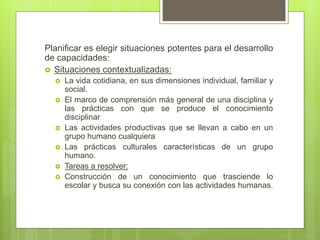 Planificar es elegir situaciones potentes para el desarrollo
de capacidades:
 Situaciones contextualizadas:
 La vida cotidiana, en sus dimensiones individual, familiar y
social.
 El marco de comprensión más general de una disciplina y
las prácticas con que se produce el conocimiento
disciplinar
 Las actividades productivas que se llevan a cabo en un
grupo humano cualquiera
 Las prácticas culturales características de un grupo
humano.
 Tareas a resolver:
 Construcción de un conocimiento que trasciende lo
escolar y busca su conexión con las actividades humanas.
 
