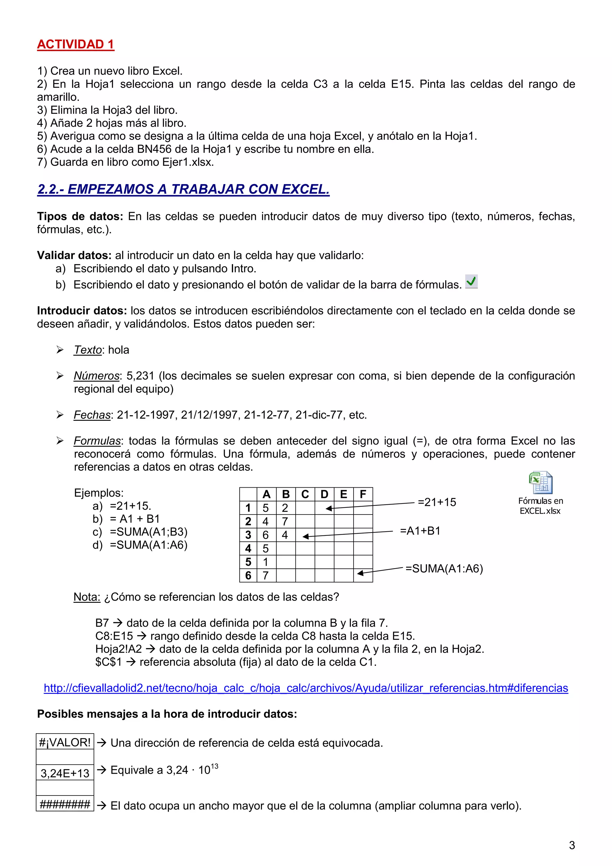 3
ACTIVIDAD 1
1) Crea un nuevo libro Excel.
2) En la Hoja1 selecciona un rango desde la celda C3 a la celda E15. Pinta las celdas del rango de
amarillo.
3) Elimina la Hoja3 del libro.
4) Añade 2 hojas más al libro.
5) Averigua como se designa a la última celda de una hoja Excel, y anótalo en la Hoja1.
6) Acude a la celda BN456 de la Hoja1 y escribe tu nombre en ella.
7) Guarda en libro como Ejer1.xlsx.
2.2.- EMPEZAMOS A TRABAJAR CON EXCEL.
Tipos de datos: En las celdas se pueden introducir datos de muy diverso tipo (texto, números, fechas,
fórmulas, etc.).
Validar datos: al introducir un dato en la celda hay que validarlo:
a) Escribiendo el dato y pulsando Intro.
b) Escribiendo el dato y presionando el botón de validar de la barra de fórmulas.
Introducir datos: los datos se introducen escribiéndolos directamente con el teclado en la celda donde se
deseen añadir, y validándolos. Estos datos pueden ser:
Texto: hola
Números: 5,231 (los decimales se suelen expresar con coma, si bien depende de la configuración
regional del equipo)
Fechas: 21-12-1997, 21/12/1997, 21-12-77, 21-dic-77, etc.
Formulas: todas la fórmulas se deben anteceder del signo igual (=), de otra forma Excel no las
reconocerá como fórmulas. Una fórmula, además de números y operaciones, puede contener
referencias a datos en otras celdas.
Ejemplos:
a) =21+15.
b) = A1 + B1
c) =SUMA(A1;B3)
d) =SUMA(A1:A6)
Nota: ¿Cómo se referencian los datos de las celdas?
B7 dato de la celda definida por la columna B y la fila 7.
C8:E15 rango definido desde la celda C8 hasta la celda E15.
Hoja2!A2 dato de la celda definida por la columna A y la fila 2, en la Hoja2.
$C$1 referencia absoluta (fija) al dato de la celda C1.
http://cfievalladolid2.net/tecno/hoja_calc_c/hoja_calc/archivos/Ayuda/utilizar_referencias.htm#diferencias
Posibles mensajes a la hora de introducir datos:
#¡VALOR!
3,24E+13
########
A B C D E F
1 5 2
2 4 7
3 6 4
4 5
5 1
6 7
0,1 puntos
Una dirección de referencia de celda está equivocada.
Equivale a 3,24 · 1013
El dato ocupa un ancho mayor que el de la columna (ampliar columna para verlo).
=21+15
=A1+B1
=SUMA(A1:A6)
Fórmulas en
EXCEL.xlsx
 