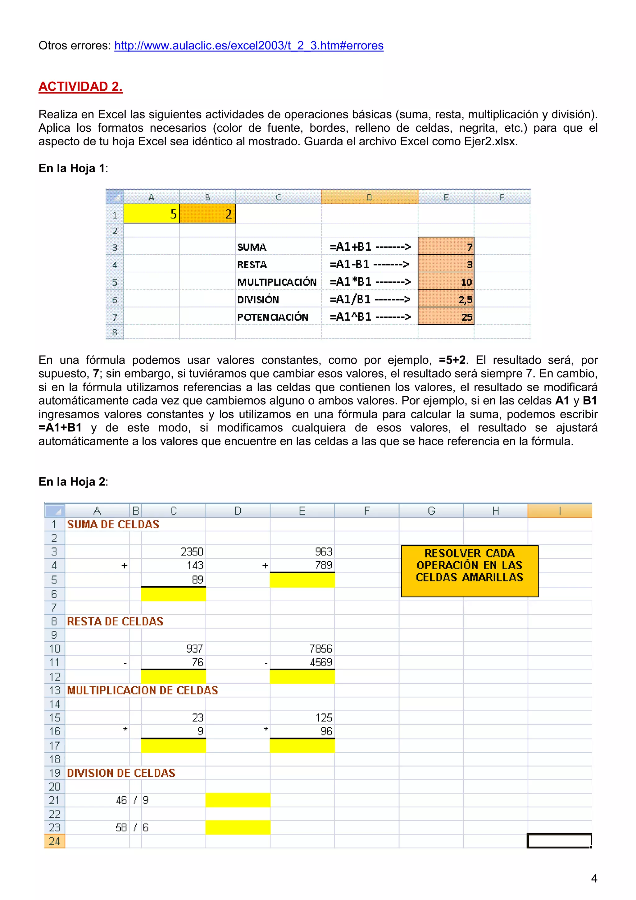 4
Otros errores: http://www.aulaclic.es/excel2003/t_2_3.htm#errores
ACTIVIDAD 2.
Realiza en Excel las siguientes actividades de operaciones básicas (suma, resta, multiplicación y división).
Aplica los formatos necesarios (color de fuente, bordes, relleno de celdas, negrita, etc.) para que el
aspecto de tu hoja Excel sea idéntico al mostrado. Guarda el archivo Excel como Ejer2.xlsx.
En la Hoja 1:
En una fórmula podemos usar valores constantes, como por ejemplo, =5+2. El resultado será, por
supuesto, 7; sin embargo, si tuviéramos que cambiar esos valores, el resultado será siempre 7. En cambio,
si en la fórmula utilizamos referencias a las celdas que contienen los valores, el resultado se modificará
automáticamente cada vez que cambiemos alguno o ambos valores. Por ejemplo, si en las celdas A1 y B1
ingresamos valores constantes y los utilizamos en una fórmula para calcular la suma, podemos escribir
=A1+B1 y de este modo, si modificamos cualquiera de esos valores, el resultado se ajustará
automáticamente a los valores que encuentre en las celdas a las que se hace referencia en la fórmula.
En la Hoja 2:
0.2 puntos (0.1 cada ejercicio)
 