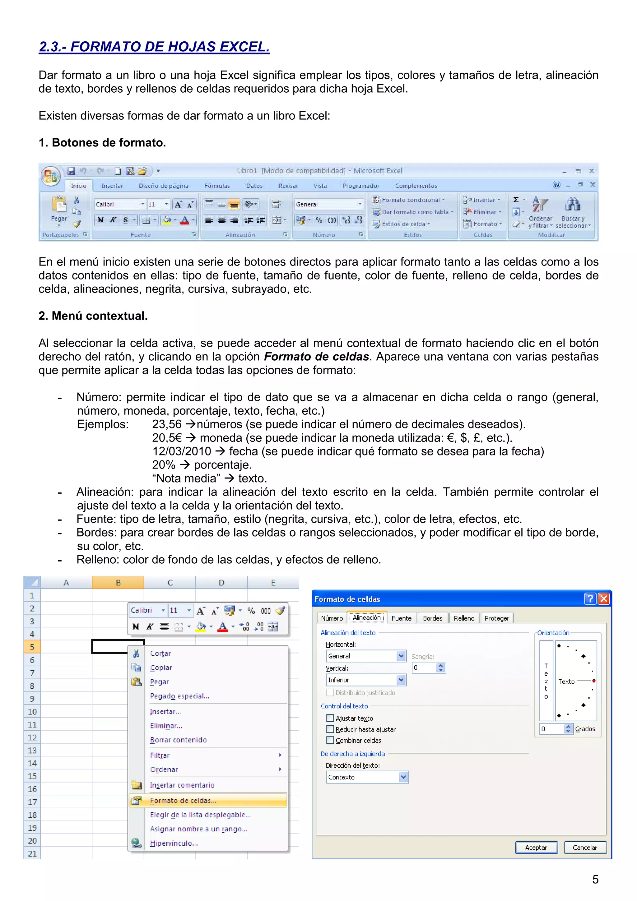 5
2.3.- FORMATO DE HOJAS EXCEL.
Dar formato a un libro o una hoja Excel significa emplear los tipos, colores y tamaños de letra, alineación
de texto, bordes y rellenos de celdas requeridos para dicha hoja Excel.
Existen diversas formas de dar formato a un libro Excel:
1. Botones de formato.
En el menú inicio existen una serie de botones directos para aplicar formato tanto a las celdas como a los
datos contenidos en ellas: tipo de fuente, tamaño de fuente, color de fuente, relleno de celda, bordes de
celda, alineaciones, negrita, cursiva, subrayado, etc.
2. Menú contextual.
Al seleccionar la celda activa, se puede acceder al menú contextual de formato haciendo clic en el botón
derecho del ratón, y clicando en la opción Formato de celdas. Aparece una ventana con varias pestañas
que permite aplicar a la celda todas las opciones de formato:
- Número: permite indicar el tipo de dato que se va a almacenar en dicha celda o rango (general,
número, moneda, porcentaje, texto, fecha, etc.)
Ejemplos: 23,56 números (se puede indicar el número de decimales deseados).
20,5€ moneda (se puede indicar la moneda utilizada: €, $, £, etc.).
12/03/2010 fecha (se puede indicar qué formato se desea para la fecha)
20% porcentaje.
“Nota media” texto.
- Alineación: para indicar la alineación del texto escrito en la celda. También permite controlar el
ajuste del texto a la celda y la orientación del texto.
- Fuente: tipo de letra, tamaño, estilo (negrita, cursiva, etc.), color de letra, efectos, etc.
- Bordes: para crear bordes de las celdas o rangos seleccionados, y poder modificar el tipo de borde,
su color, etc.
- Relleno: color de fondo de las celdas, y efectos de relleno.
 