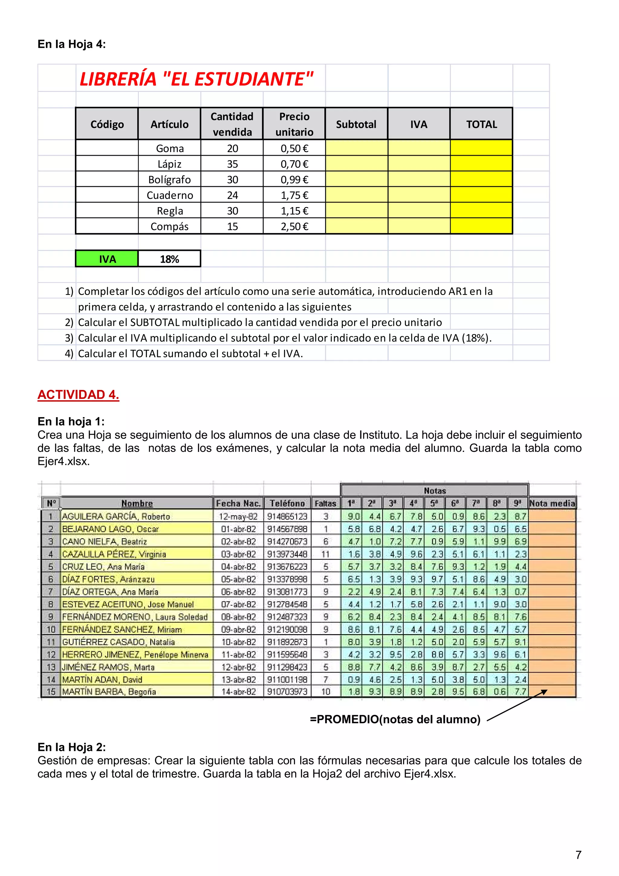 7
En la Hoja 4:
LIBRERÍA "EL ESTUDIANTE"
Código Artículo
Cantidad
vendida
Precio
unitario
Subtotal IVA TOTAL
Goma 20 0,50 €
Lápiz 35 0,70 €
Bolígrafo 30 0,99 €
Cuaderno 24 1,75 €
Regla 30 1,15 €
Compás 15 2,50 €
IVA 18%
1) Completar los códigos del artículo como una serie automática, introduciendo AR1 en la
primera celda, y arrastrando el contenido a las siguientes
2) Calcular el SUBTOTAL multiplicado la cantidad vendida por el precio unitario
3) Calcular el IVA multiplicando el subtotal por el valor indicado en la celda de IVA (18%).
4) Calcular el TOTAL sumando el subtotal + el IVA.
ACTIVIDAD 4.
En la hoja 1:
Crea una Hoja se seguimiento de los alumnos de una clase de Instituto. La hoja debe incluir el seguimiento
de las faltas, de las notas de los exámenes, y calcular la nota media del alumno. Guarda la tabla como
Ejer4.xlsx.
En la Hoja 2:
Gestión de empresas: Crear la siguiente tabla con las fórmulas necesarias para que calcule los totales de
cada mes y el total de trimestre. Guarda la tabla en la Hoja2 del archivo Ejer4.xlsx.
1.5 puntos (0.25 + 0.25 + 0.5 + 0.5)
=PROMEDIO(notas del alumno)
 