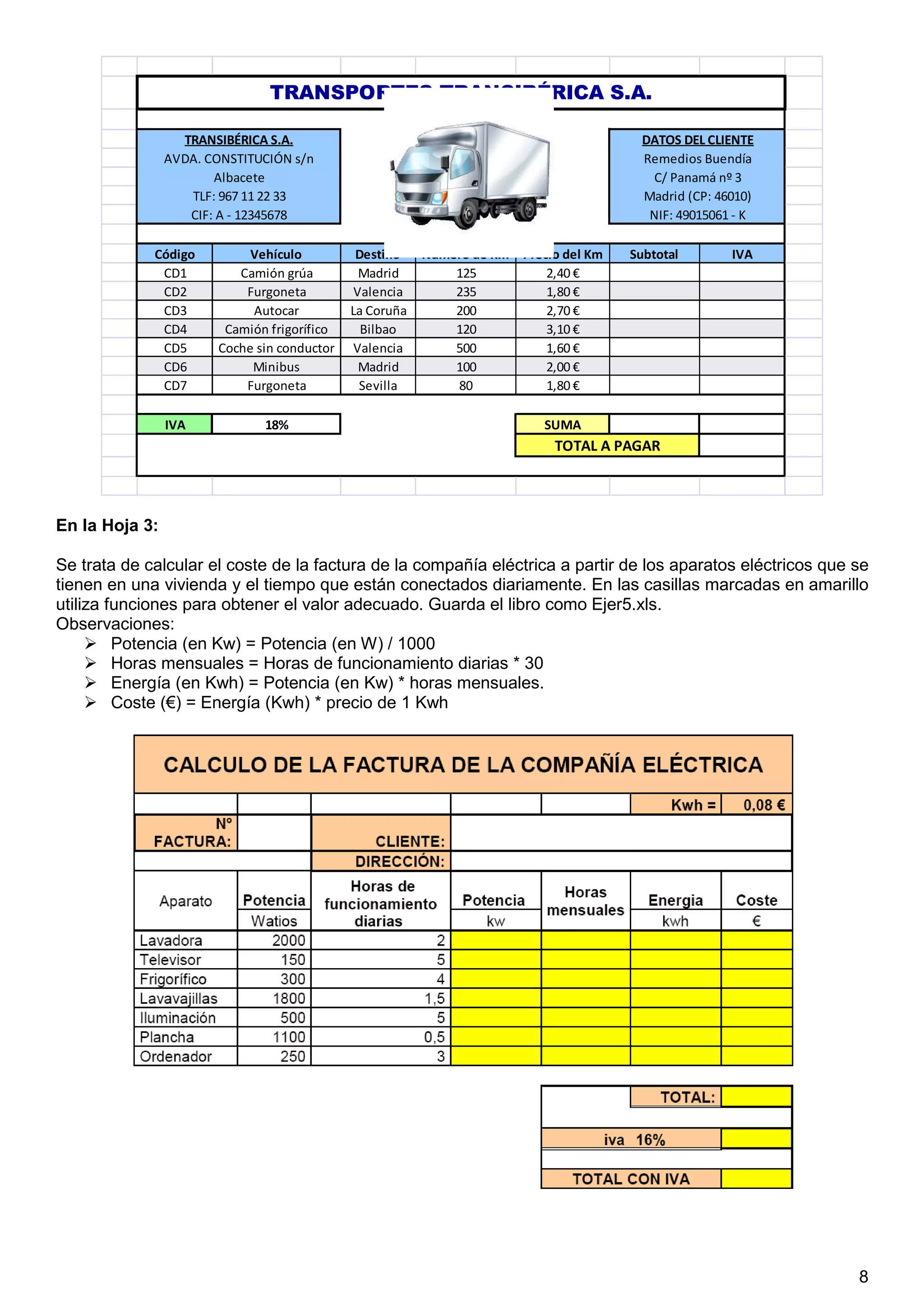 8
Código Vehículo Destino Número de Km Precio del Km Subtotal IVA
CD1 Camión grúa Madrid 125 2,40 €
CD2 Furgoneta Valencia 235 1,80 €
CD3 Autocar La Coruña 200 2,70 €
CD4 Camión frigorífico Bilbao 120 3,10 €
CD5 Coche sin conductor Valencia 500 1,60 €
CD6 Minibus Madrid 100 2,00 €
CD7 Furgoneta Sevilla 80 1,80 €
IVA 18% SUMA
NIF: 49015061 - K
TOTAL A PAGAR
TRANSPORTES TRANSIBÉRICA S.A.
TRANSIBÉRICA S.A.
AVDA. CONSTITUCIÓN s/n
Albacete
TLF: 967 11 22 33
CIF: A - 12345678
DATOS DEL CLIENTE
Remedios Buendía
C/ Panamá nº 3
Madrid (CP: 46010)
En la Hoja 3:
Se trata de calcular el coste de la factura de la compañía eléctrica a partir de los aparatos eléctricos que se
tienen en una vivienda y el tiempo que están conectados diariamente. En las casillas marcadas en amarillo
utiliza funciones para obtener el valor adecuado. Guarda el libro como Ejer5.xls.
Observaciones:
Potencia (en Kw) = Potencia (en W) / 1000
Horas mensuales = Horas de funcionamiento diarias * 30
Energía (en Kwh) = Potencia (en Kw) * horas mensuales.
Coste (€) = Energía (Kwh) * precio de 1 Kwh
 
