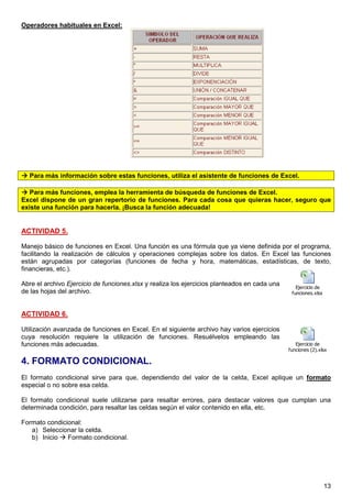 13
Operadores habituales en Excel:
Para más información sobre estas funciones, utiliza el asistente de funciones de Excel.
Para más funciones, emplea la herramienta de búsqueda de funciones de Excel.
Excel dispone de un gran repertorio de funciones. Para cada cosa que quieras hacer, seguro que
existe una función para hacerla. ¡Busca la función adecuada!
ACTIVIDAD 5.
Manejo básico de funciones en Excel. Una función es una fórmula que ya viene definida por el programa,
facilitando la realización de cálculos y operaciones complejas sobre los datos. En Excel las funciones
están agrupadas por categorías (funciones de fecha y hora, matemáticas, estadísticas, de texto,
financieras, etc.).
Abre el archivo Ejercicio de funciones.xlsx y realiza los ejercicios planteados en cada una
de las hojas del archivo.
ACTIVIDAD 6.
Utilización avanzada de funciones en Excel. En el siguiente archivo hay varios ejercicios
cuya resolución requiere la utilización de funciones. Resuélvelos empleando las
funciones más adecuadas.
4. FORMATO CONDICIONAL.
El formato condicional sirve para que, dependiendo del valor de la celda, Excel aplique un formato
especial o no sobre esa celda.
El formato condicional suele utilizarse para resaltar errores, para destacar valores que cumplan una
determinada condición, para resaltar las celdas según el valor contenido en ella, etc.
Formato condicional:
a) Seleccionar la celda.
b) Inicio Formato condicional.
2,5 puntos (0.5 cada uno)
Ejercicio de
funciones.xlsx
3 puntos (0.5 cada uno)
Ejercicio de
funciones (2).xlsx
 