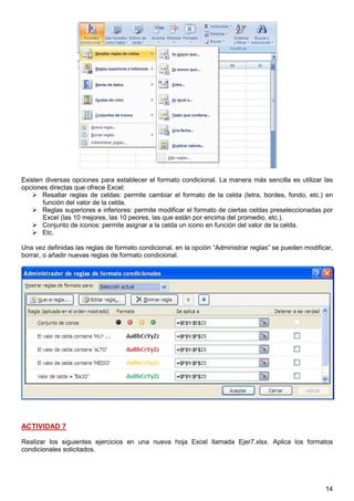 14
Existen diversas opciones para establecer el formato condicional. La manera más sencilla es utilizar las
opciones directas que ofrece Excel:
Resaltar reglas de celdas: permite cambiar el formato de la celda (letra, bordes, fondo, etc.) en
función del valor de la celda.
Reglas superiores e inferiores: permite modificar el formato de ciertas celdas preseleccionadas por
Excel (las 10 mejores, las 10 peores, las que están por encima del promedio, etc.).
Conjunto de iconos: permite asignar a la celda un icono en función del valor de la celda.
Etc.
Una vez definidas las reglas de formato condicional, en la opción “Administrar reglas” se pueden modificar,
borrar, o añadir nuevas reglas de formato condicional.
ACTIVIDAD 7
Realizar los siguientes ejercicios en una nueva hoja Excel llamada Ejer7.xlsx. Aplica los formatos
condicionales solicitados.
1 punto (0.2 + 0.2 + 0.2 + 0.4)
 