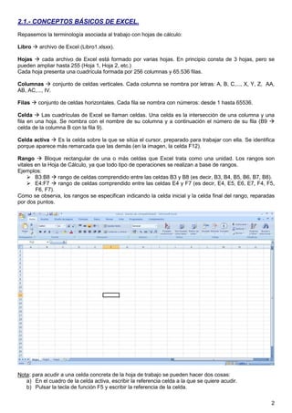 2
2.1.- CONCEPTOS BÁSICOS DE EXCEL.
Repasemos la terminología asociada al trabajo con hojas de cálculo:
Libro archivo de Excel (Libro1.xlsxx).
Hojas cada archivo de Excel está formado por varias hojas. En principio consta de 3 hojas, pero se
pueden ampliar hasta 255 (Hoja 1, Hoja 2, etc.)
Cada hoja presenta una cuadrícula formada por 256 columnas y 65.536 filas.
Columnas conjunto de celdas verticales. Cada columna se nombra por letras: A, B, C,..., X, Y, Z, AA,
AB, AC,..., IV.
Filas conjunto de celdas horizontales. Cada fila se nombra con números: desde 1 hasta 65536.
Celda Las cuadrículas de Excel se llaman celdas. Una celda es la intersección de una columna y una
fila en una hoja. Se nombra con el nombre de su columna y a continuación el número de su fila (B9
celda de la columna B con la fila 9).
Celda activa Es la celda sobre la que se sitúa el cursor, preparado para trabajar con ella. Se identifica
porque aparece más remarcada que las demás (en la imagen, la celda F12).
Rango Bloque rectangular de una o más celdas que Excel trata como una unidad. Los rangos son
vitales en la Hoja de Cálculo, ya que todo tipo de operaciones se realizan a base de rangos.
Ejemplos:
B3:B8 rango de celdas comprendido entre las celdas B3 y B8 (es decir, B3, B4, B5, B6, B7, B8).
E4:F7 rango de celdas comprendido entre las celdas E4 y F7 (es decir, E4, E5, E6, E7, F4, F5,
F6, F7).
Como se observa, los rangos se especifican indicando la celda inicial y la celda final del rango, reparadas
por dos puntos.
Nota: para acudir a una celda concreta de la hoja de trabajo se pueden hacer dos cosas:
a) En el cuadro de la celda activa, escribir la referencia celda a la que se quiere acudir.
b) Pulsar la tecla de función F5 y escribir la referencia de la celda.
 