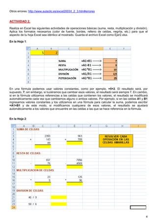 4
Otros errores: http://www.aulaclic.es/excel2003/t_2_3.htm#errores
ACTIVIDAD 2.
Realiza en Excel las siguientes actividades de operaciones básicas (suma, resta, multiplicación y división).
Aplica los formatos necesarios (color de fuente, bordes, relleno de celdas, negrita, etc.) para que el
aspecto de tu hoja Excel sea idéntico al mostrado. Guarda el archivo Excel como Ejer2.xlsx.
En la Hoja 1:
En una fórmula podemos usar valores constantes, como por ejemplo, =5+2. El resultado será, por
supuesto, 7; sin embargo, si tuviéramos que cambiar esos valores, el resultado será siempre 7. En cambio,
si en la fórmula utilizamos referencias a las celdas que contienen los valores, el resultado se modificará
automáticamente cada vez que cambiemos alguno o ambos valores. Por ejemplo, si en las celdas A1 y B1
ingresamos valores constantes y los utilizamos en una fórmula para calcular la suma, podemos escribir
=A1+B1 y de este modo, si modificamos cualquiera de esos valores, el resultado se ajustará
automáticamente a los valores que encuentre en las celdas a las que se hace referencia en la fórmula.
En la Hoja 2:
0.2 puntos (0.1 cada ejercicio)
 