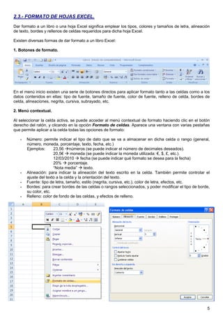 5
2.3.- FORMATO DE HOJAS EXCEL.
Dar formato a un libro o una hoja Excel significa emplear los tipos, colores y tamaños de letra, alineación
de texto, bordes y rellenos de celdas requeridos para dicha hoja Excel.
Existen diversas formas de dar formato a un libro Excel:
1. Botones de formato.
En el menú inicio existen una serie de botones directos para aplicar formato tanto a las celdas como a los
datos contenidos en ellas: tipo de fuente, tamaño de fuente, color de fuente, relleno de celda, bordes de
celda, alineaciones, negrita, cursiva, subrayado, etc.
2. Menú contextual.
Al seleccionar la celda activa, se puede acceder al menú contextual de formato haciendo clic en el botón
derecho del ratón, y clicando en la opción Formato de celdas. Aparece una ventana con varias pestañas
que permite aplicar a la celda todas las opciones de formato:
- Número: permite indicar el tipo de dato que se va a almacenar en dicha celda o rango (general,
número, moneda, porcentaje, texto, fecha, etc.)
Ejemplos: 23,56 números (se puede indicar el número de decimales deseados).
20,5€ moneda (se puede indicar la moneda utilizada: €, $, £, etc.).
12/03/2010 fecha (se puede indicar qué formato se desea para la fecha)
20% porcentaje.
“Nota media” texto.
- Alineación: para indicar la alineación del texto escrito en la celda. También permite controlar el
ajuste del texto a la celda y la orientación del texto.
- Fuente: tipo de letra, tamaño, estilo (negrita, cursiva, etc.), color de letra, efectos, etc.
- Bordes: para crear bordes de las celdas o rangos seleccionados, y poder modificar el tipo de borde,
su color, etc.
- Relleno: color de fondo de las celdas, y efectos de relleno.
 