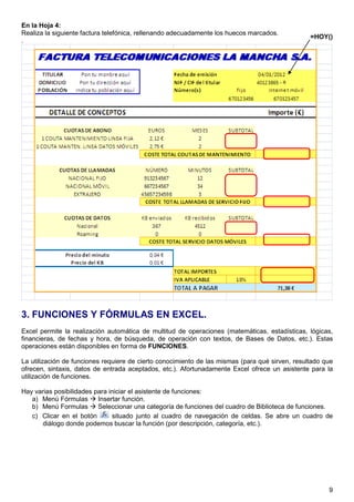 9
En la Hoja 4:
Realiza la siguiente factura telefónica, rellenando adecuadamente los huecos marcados.
.
3. FUNCIONES Y FÓRMULAS EN EXCEL.
Excel permite la realización automática de multitud de operaciones (matemáticas, estadísticas, lógicas,
financieras, de fechas y hora, de búsqueda, de operación con textos, de Bases de Datos, etc.). Estas
operaciones están disponibles en forma de FUNCIONES.
La utilización de funciones requiere de cierto conocimiento de las mismas (para qué sirven, resultado que
ofrecen, sintaxis, datos de entrada aceptados, etc.). Afortunadamente Excel ofrece un asistente para la
utilización de funciones.
Hay varias posibilidades para iniciar el asistente de funciones:
a) Menú Fórmulas Insertar función.
b) Menú Formulas Seleccionar una categoría de funciones del cuadro de Biblioteca de funciones.
c) Clicar en el botón situado junto al cuadro de navegación de celdas. Se abre un cuadro de
diálogo donde podemos buscar la función (por descripción, categoría, etc.).
=HOY()
 