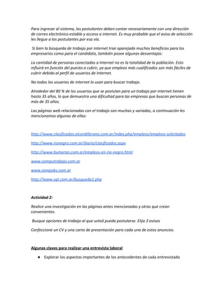 Para ingresar al sistema, los postulantes deben contar necesariamente con una dirección 
de correo electrónico estable y acceso a internet. Es muy probable que el aviso de selección 
les llegue a los postulantes por esa vía. 
 Si bien la búsqueda de trabajo por internet trae aparejado muchos beneficios para los 
empresarios como para el candidato, también posee algunas desventajas: 
La cantidad de personas conectadas a Internet no es la totalidad de la población. Esto 
influirá en función del puesto a cubrir, ya que empleos más cualificados son más fáciles de 
cubrir debido al perfil de usuarios de Internet. 
No todos los usuarios de internet lo usan para buscar trabajo. 
Alrededor del 80 % de los usuarios que se postulan para un trabajo por internet tienen 
hasta 35 años, lo que demuestra una dificultad para las empresas que buscan personas de 
más de 35 años. 
Las páginas web relacionadas con el trabajo son muchas y variadas, a continuación les 
mencionamos algunas de ellas: 
 
http://www.clasificados.elcordillerano.com.ar/index.php/empleos/empleos‐solicitados 
http://www.rionegro.com.ar/diario/clasificados.aspx 
http://www.bumeran.com.ar/empleos‐en‐rio‐negro.html 
www.computrabajo.com.ar 
www.zonajobs.com.ar 
http://www.sqt.com.ar/busqueda1.php 
 
Actividad 2: 
Realice una investigación en las páginas antes mencionadas y otras que crean 
convenientes. 
 Busque opciones de trabajo al que usted pueda postularse. Elija 3 avisos 
Confeccione un CV y una carta de presentación para cada una de estos anuncios. 
 
Algunas claves para realizar una entrevista laboral 
● Explorar los aspectos importantes de los antecedentes de cada entrevistado 
 