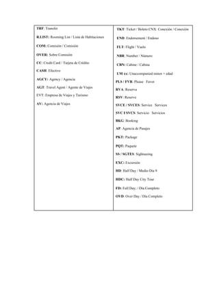  ​TKT​: Ticket / Boleto CNX: Conexión / Conexión  
 ​END​: Endorsement / Endoso  
 ​FLT​: Flight / Vuelo  
 ​NBR​: Number / Número  
 ​CBN:​ ​Cabine / Cabina  
 ​UM xx:​ ​Unaccompanied minor + edad  
PLS / FVR​: Please   Favor  
RVA​: Reserva  
RSV​: Reserve 
SVCE / SVCES​: Service   Services  
SVC I SVCS​: Servicio   Servicios  
BKG​: Booking  
AP​: Agencia de Pasajes 
PKT:​ ​Package 
PQT:​ ​Paquete 
SS / SGTES​: Sightseeing 
EXC:​ ​Excursión 
HD​: Half Day / Medio Día 9 
HDC:​ ​Half Day City Tour 
FD:​ ​Full Day; / Día Completo 
OVD​: Over Day / Día Completo 
 
TRF​: Transfer 
R.LIST:​ ​Rooming List / Lista de Habitaciones 
COM:​ ​Comisión / Comisión 
OVER:​ ​Sobre Comisión 
CC​: Credit Card / Tarjeta de Crédito 
CASH​: Efectivo 
AGCY:​ ​Agency / Agencia 
AGT​: Travel Agent / Agente de Viajes 
EVT: Empresa de Viajes y Turismo 
AV:​ ​Agencia de Viajes 
 
 
 
 