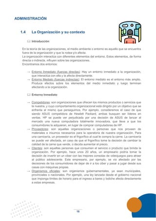10
ADMINISTRACIÓN
1.4 La Organización y su contexto
 Introducción
En la teoría de las organizaciones, el medio ambiente o entorno es aquello que se encuentra
fuera de la organización y que la rodea y/o afecta.
La organización interactúa con diferentes elementos del entorno. Estos elementos, de forma
directa o indirecta, influyen sobre las organizaciones.
Encontramos dos entornos:
→ Entorno Inmediato (fuerzas directas): Hay un entorno inmediato a la organización,
que interactúa con ella y la afecta directamente.
→ Entorno Mediato (fuerzas indirectas): El entorno mediato es el entorno más amplio.
Produce efectos sobre los elementos del medio inmediato y luego terminan
afectando a la organización.
 Entorno Inmediato
→ Competidores: son organizaciones que ofrecen los mismos productos o servicios que
la nuestra, y cuyo comportamiento organizacional está dirigido por un objetivo que se
enfrenta al mismo que perseguimos. Por ejemplo, consideremos el caso de que
siendo ASUS competidora de Hewlett Packard, ambas busquen ser líderes en
ventas. HP se puede ver perjudicada por una decisión de ASUS de lanzar al
mercado una nueva computadora totalmente innovadora, que lleve a que los
consumidores la adquieran, en lugar de comprar computadoras de HP.
→ Proveedores: son aquellas organizaciones o personas que nos proveen de
materiales e insumos necesarios para la operatoria de nuestra organización. Para
una carnicería, un proveedor es el frigorífico al cual le compra la carne. La carnicería
se puede ver afectada, en caso de que el frigorífico tome la decisión de cambiar la
calidad de la carne que vende, o decida aumentar el precio.
→ Clientes: son aquellas personas que consumen el servicio o producto que brinda la
organización. Por ejemplo, hace unos 20 años, un empresario podría tomar la
decisión de invertir en un ciber con las mejores consolas de videojuegos para atraer
al público adolescente. Este empresario, por ejemplo, se vio afectado por las
decisiones de los consumidores de dejar de ir a los ciber y pasar a jugar desde sus
casas con máquinas propias.
→ Organismos oficiales: son organismos gubernamentales, ya sean municipales,
provinciales o nacionales. Por ejemplo, una ley lanzada desde el gobierno nacional
que imponga límites de horario para el ingreso a bares y boliche afecta directamente
a estas empresas.
 