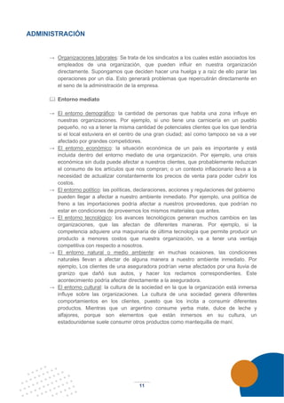 11
ADMINISTRACIÓN
→ Organizaciones laborales: Se trata de los sindicatos a los cuales están asociados los
empleados de una organización, que pueden influir en nuestra organización
directamente. Supongamos que deciden hacer una huelga y a raíz de ello parar las
operaciones por un día. Esto generará problemas que repercutirán directamente en
el seno de la administración de la empresa.
 Entorno mediato
→ El entorno demográfico: la cantidad de personas que habita una zona influye en
nuestras organizaciones. Por ejemplo, si uno tiene una carnicería en un pueblo
pequeño, no va a tener la misma cantidad de potenciales clientes que los que tendría
si el local estuviera en el centro de una gran ciudad; así como tampoco se va a ver
afectado por grandes competidores.
→ El entorno económico: la situación económica de un país es importante y está
incluida dentro del entorno mediato de una organización. Por ejemplo, una crisis
económica sin duda puede afectar a nuestros clientes, que probablemente reduzcan
el consumo de los artículos que nos compran; o un contexto inflacionario lleva a la
necesidad de actualizar constantemente los precios de venta para poder cubrir los
costos.
→ El entorno político: las políticas, declaraciones, acciones y regulaciones del gobierno
pueden llegar a afectar a nuestro ambiente inmediato. Por ejemplo, una política de
freno a las importaciones podría afectar a nuestros proveedores, que podrían no
estar en condiciones de proveernos los mismos materiales que antes.
→ El entorno tecnológico: los avances tecnológicos generan muchos cambios en las
organizaciones, que las afectan de diferentes maneras. Por ejemplo, si la
competencia adquiere una maquinaria de última tecnología que permite producir un
producto a menores costos que nuestra organización, va a tener una ventaja
competitiva con respecto a nosotros.
→ El entorno natural o medio ambiente: en muchas ocasiones, las condiciones
naturales llevan a afectar de alguna manera a nuestro ambiente inmediato. Por
ejemplo, Los clientes de una aseguradora podrían verse afectados por una lluvia de
granizo que dañó sus autos, y hacer los reclamos correspondientes. Este
acontecimiento podría afectar directamente a la aseguradora.
→ El entorno cultural: la cultura de la sociedad en la que la organización está inmersa
influye sobre las organizaciones. La cultura de una sociedad genera diferentes
comportamientos en los clientes, puesto que los incita a consumir diferentes
productos. Mientras que un argentino consume yerba mate, dulce de leche y
alfajores, porque son elementos que están inmersos en su cultura, un
estadounidense suele consumir otros productos como mantequilla de maní.
 